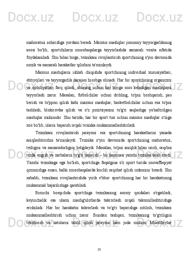 mahoratini oshirishga yordam beradi. Maxsus mashqlar jismoniy tayyorgarlikning
asosi   bo'lib,   sportchilarni   musobaqalarga   tayyorlashda   samarali   vosita   sifatida
foydalaniladi. Shu bilan birga, texnikani rivojlantirish sportchining o'yin davomida
nozik va samarali harakatlar qilishini ta'minlaydi.
Maxsus   mashqlarni   ishlab   chiqishda   sportchining   individual   xususiyatlari,
ehtiyojlari va tayyorgarlik darajasi hisobga olinadi. Har bir sportchining organizmi
va   qobiliyatlari   farq   qiladi,   shuning   uchun   har   biriga   mos   keladigan   mashqlarni
tayyorlash   zarur.   Masalan,   futbolchilar   uchun   dribling,   to'pni   boshqarish,   pas
berish   va   to'ppon   qilish   kabi   maxsus   mashqlar,   basketbolchilar   uchun   esa   to'pni
tashlash,   blokirovka   qilish   va   o'z   pozitsiyasini   to'g'ri   saqlashga   yo'naltirilgan
mashqlar   muhimdir.   Shu   tarzda,   har   bir   sport   turi   uchun   maxsus   mashqlar   o'ziga
xos bo'lib, ularni bajarish orqali texnika mukammallashtiriladi.
Texnikani   rivojlantirish   jarayoni   esa   sportchining   harakatlarini   yanada
aniqlashtirishni   ta'minlaydi.   Texnika   o'yin   davomida   sportchining   mahoratini,
tezligini va samaradorligini belgilaydi. Masalan, to'pni aniqlik bilan urish, raqibni
tezda engish va zarbalarni to'g'ri bajarish – bu hammasi yaxshi texnika talab etadi.
Yaxshi   texnikaga   ega   bo'lish,   sportchiga   faqatgina   o'z   sport   turida   muvaffaqiyat
qozonishga emas, balki musobaqalarda kuchli raqobat qilish imkonini beradi. Shu
sababli,   texnikani   rivojlantirishda   yirik   e'tibor   sportchining   har   bir   harakatining
mukammal bajarilishiga qaratiladi.
Birinchi   bosqichda   sportchiga   texnikaning   asosiy   qoidalari   o'rgatiladi,
keyinchalik   esa   ularni   mashg'ulotlarda   takrorlash   orqali   takomillashtirishga
erishiladi.   Har   bir   harakatni   takrorlash   va   to'g'ri   bajarishga   intilish,   texnikani
mukammallashtirish   uchun   zarur.   Bundan   tashqari,   texnikaning   to'g'riligini
tekshirish   va   xatolarni   tahlil   qilish   jarayoni   ham   juda   muhim.   Murabbiylar
25 