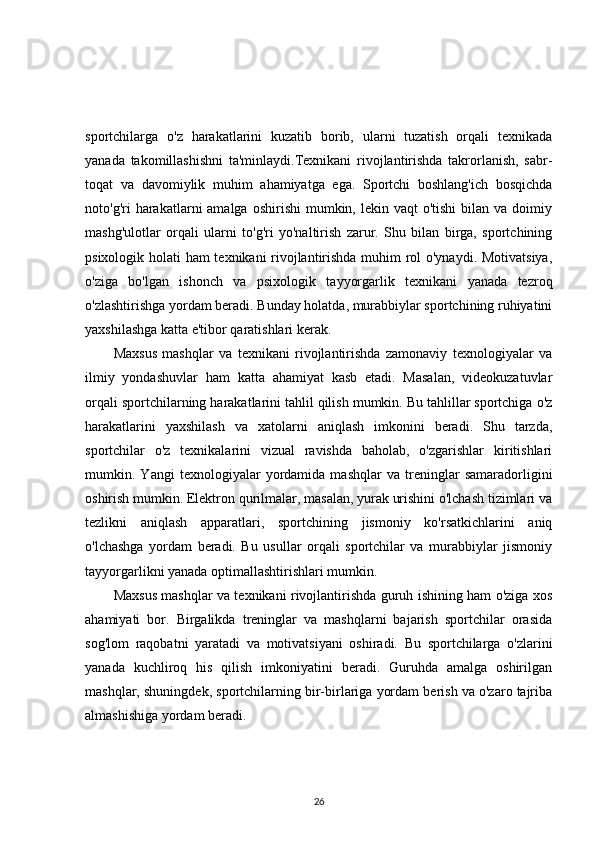 sportchilarga   o'z   harakatlarini   kuzatib   borib,   ularni   tuzatish   orqali   texnikada
yanada   takomillashishni   ta'minlaydi.Texnikani   rivojlantirishda   takrorlanish,   sabr-
toqat   va   davomiylik   muhim   ahamiyatga   ega.   Sportchi   boshlang'ich   bosqichda
noto'g'ri  harakatlarni  amalga  oshirishi   mumkin, lekin  vaqt  o'tishi  bilan  va doimiy
mashg'ulotlar   orqali   ularni   to'g'ri   yo'naltirish   zarur.   Shu   bilan   birga,   sportchining
psixologik holati ham texnikani rivojlantirishda muhim rol o'ynaydi. Motivatsiya,
o'ziga   bo'lgan   ishonch   va   psixologik   tayyorgarlik   texnikani   yanada   tezroq
o'zlashtirishga yordam beradi. Bunday holatda, murabbiylar sportchining ruhiyatini
yaxshilashga katta e'tibor qaratishlari kerak.
Maxsus   mashqlar   va   texnikani   rivojlantirishda   zamonaviy   texnologiyalar   va
ilmiy   yondashuvlar   ham   katta   ahamiyat   kasb   etadi.   Masalan,   videokuzatuvlar
orqali sportchilarning harakatlarini tahlil qilish mumkin. Bu tahlillar sportchiga o'z
harakatlarini   yaxshilash   va   xatolarni   aniqlash   imkonini   beradi.   Shu   tarzda,
sportchilar   o'z   texnikalarini   vizual   ravishda   baholab,   o'zgarishlar   kiritishlari
mumkin.   Yangi   texnologiyalar   yordamida   mashqlar   va   treninglar   samaradorligini
oshirish mumkin. Elektron qurilmalar, masalan, yurak urishini o'lchash tizimlari va
tezlikni   aniqlash   apparatlari,   sportchining   jismoniy   ko'rsatkichlarini   aniq
o'lchashga   yordam   beradi.   Bu   usullar   orqali   sportchilar   va   murabbiylar   jismoniy
tayyorgarlikni yanada optimallashtirishlari mumkin.
Maxsus mashqlar va texnikani rivojlantirishda guruh ishining ham o'ziga xos
ahamiyati   bor.   Birgalikda   treninglar   va   mashqlarni   bajarish   sportchilar   orasida
sog'lom   raqobatni   yaratadi   va   motivatsiyani   oshiradi.   Bu   sportchilarga   o'zlarini
yanada   kuchliroq   his   qilish   imkoniyatini   beradi.   Guruhda   amalga   oshirilgan
mashqlar, shuningdek, sportchilarning bir-birlariga yordam berish va o'zaro tajriba
almashishiga yordam beradi.
26 