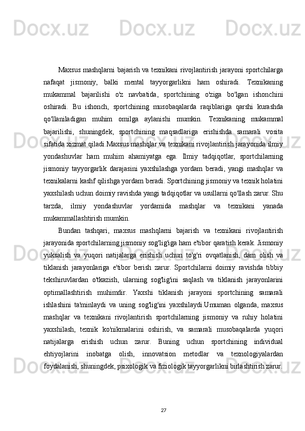 Maxsus mashqlarni bajarish va texnikani rivojlantirish jarayoni sportchilarga
nafaqat   jismoniy,   balki   mental   tayyorgarlikni   ham   oshiradi.   Texnikaning
mukammal   bajarilishi   o'z   navbatida,   sportchining   o'ziga   bo'lgan   ishonchini
oshiradi.   Bu   ishonch,   sportchining   musobaqalarda   raqiblariga   qarshi   kurashda
qo'llaniladigan   muhim   omilga   aylanishi   mumkin.   Texnikaning   mukammal
bajarilishi,   shuningdek,   sportchining   maqsadlariga   erishishda   samarali   vosita
sifatida xizmat qiladi.Maxsus mashqlar va texnikani rivojlantirish jarayonida ilmiy
yondashuvlar   ham   muhim   ahamiyatga   ega.   Ilmiy   tadqiqotlar,   sportchilarning
jismoniy   tayyorgarlik   darajasini   yaxshilashga   yordam   beradi,   yangi   mashqlar   va
texnikalarni kashf qilishga yordam beradi. Sportchining jismoniy va texnik holatini
yaxshilash uchun doimiy ravishda yangi tadqiqotlar va usullarni qo'llash zarur. Shu
tarzda,   ilmiy   yondashuvlar   yordamida   mashqlar   va   texnikani   yanada
mukammallashtirish mumkin.
Bundan   tashqari,   maxsus   mashqlarni   bajarish   va   texnikani   rivojlantirish
jarayonida sportchilarning jismoniy sog'lig'iga ham e'tibor qaratish kerak. Jismoniy
yuksalish   va   yuqori   natijalarga   erishish   uchun   to'g'ri   ovqatlanish,   dam   olish   va
tiklanish   jarayonlariga   e'tibor   berish   zarur.   Sportchilarni   doimiy   ravishda   tibbiy
tekshiruvlardan   o'tkazish,   ularning   sog'lig'ini   saqlash   va   tiklanish   jarayonlarini
optimallashtirish   muhimdir.   Yaxshi   tiklanish   jarayoni   sportchining   samarali
ishlashini   ta'minlaydi   va   uning   sog'lig'ini   yaxshilaydi.Umuman   olganda,   maxsus
mashqlar   va   texnikani   rivojlantirish   sportchilarning   jismoniy   va   ruhiy   holatini
yaxshilash,   texnik   ko'nikmalarini   oshirish,   va   samarali   musobaqalarda   yuqori
natijalarga   erishish   uchun   zarur.   Buning   uchun   sportchining   individual
ehtiyojlarini   inobatga   olish,   innovatsion   metodlar   va   texnologiyalardan
foydalanish, shuningdek, psixologik va fiziologik tayyorgarlikni birlashtirish zarur.
27 