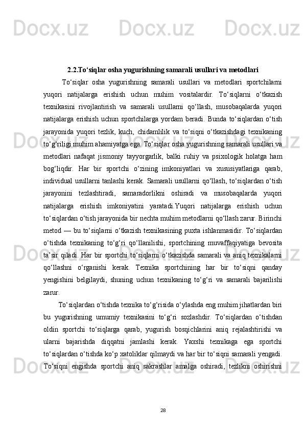 2.2.To‘siqlar osha yugurishning samarali usullari va metodlari
  To‘siqlar   osha   yugurishning   samarali   usullari   va   metodlari   sportchilarni
yuqori   natijalarga   erishish   uchun   muhim   vositalardir.   To‘siqlarni   o‘tkazish
texnikasini   rivojlantirish   va   samarali   usullarni   qo‘llash,   musobaqalarda   yuqori
natijalarga   erishish   uchun   sportchilarga   yordam   beradi.   Bunda   to‘siqlardan   o‘tish
jarayonida   yuqori   tezlik,   kuch,   chidamlilik   va   to‘siqni   o‘tkazishdagi   texnikaning
to‘g‘riligi muhim ahamiyatga ega. To‘siqlar osha yugurishning samarali usullari va
metodlari   nafaqat   jismoniy   tayyorgarlik,   balki   ruhiy   va   psixologik   holatga   ham
bog‘liqdir.   Har   bir   sportchi   o‘zining   imkoniyatlari   va   xususiyatlariga   qarab,
individual usullarni tanlashi kerak. Samarali usullarni qo‘llash, to‘siqlardan o‘tish
jarayonini   tezlashtiradi,   samaradorlikni   oshiradi   va   musobaqalarda   yuqori
natijalarga   erishish   imkoniyatini   yaratadi.Yuqori   natijalarga   erishish   uchun
to‘siqlardan o‘tish jarayonida bir nechta muhim metodlarni qo‘llash zarur. Birinchi
metod — bu to‘siqlarni o‘tkazish texnikasining puxta ishlanmasidir. To‘siqlardan
o‘tishda   texnikaning   to‘g‘ri   qo‘llanilishi,   sportchining   muvaffaqiyatiga   bevosita
ta’sir  qiladi. Har  bir sportchi to‘siqlarni  o‘tkazishda samarali  va aniq texnikalarni
qo‘llashni   o‘rganishi   kerak.   Texnika   sportchining   har   bir   to‘siqni   qanday
yengishini   belgilaydi,   shuning   uchun   texnikaning   to‘g‘ri   va   samarali   bajarilishi
zarur.
To‘siqlardan o‘tishda texnika to‘g‘risida o‘ylashda eng muhim jihatlardan biri
bu   yugurishning   umumiy   texnikasini   to‘g‘ri   sozlashdir.   To‘siqlardan   o‘tishdan
oldin   sportchi   to‘siqlarga   qarab,   yugurish   bosqichlarini   aniq   rejalashtirishi   va
ularni   bajarishda   diqqatni   jamlashi   kerak.   Yaxshi   texnikaga   ega   sportchi
to‘siqlardan o‘tishda ko‘p xatoliklar qilmaydi va har bir to‘siqni samarali yengadi.
To‘siqni   engishda   sportchi   aniq   sakrashlar   amalga   oshiradi,   tezlikni   oshirishni
28 