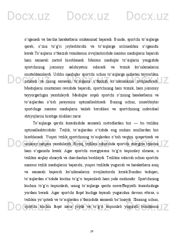 o‘rganadi  va  barcha  harakatlarni  mukammal  bajaradi.  Bunda,   sportchi   to‘siqlarga
qarab,   o‘zini   to‘g‘ri   joylashtirishi   va   to‘siqlarga   urilmaslikni   o‘rganishi
kerak.To‘siqlarni o‘tkazish texnikasini rivojlantirishda maxsus mashqlarni bajarish
ham   samarali   metod   hisoblanadi.   Maxsus   mashqlar   to‘siqlarni   yengishda
sportchining   jismoniy   salohiyatini   oshiradi   va   texnik   ko‘nikmalarini
mustahkamlaydi.   Ushbu   mashqlar   sportchi   uchun   to‘siqlarga   nisbatan   tayyorlikni
oshiradi   va   uning   samarali   to‘siqlarni   o‘tkazish   ko‘nikmalarini   rivojlantiradi.
Mashqlarni   muntazam   ravishda   bajarish,   sportchining   ham   texnik,   ham   jismoniy
tayyorgarligini   yaxshilaydi.   Mashqlar   orqali   sportchi   o‘zining   harakatlarini   va
to‘siqlardan   o‘tish   jarayonini   optimallashtiradi.   Buning   uchun,   murabbiylar
sportchiga   maxsus   mashqlarni   tanlab   berishlari   va   sportchining   individual
ehtiyojlarini hisobga olishlari zarur.
To‘siqlarga   qarshi   kurashishda   samarali   metodlardan   biri   —   bu   tezlikni
optimallashtirishdir.   Tezlik,   to‘siqlardan   o‘tishda   eng   muhim   omillardan   biri
hisoblanadi.   Yuqori   tezlik   sportchining   to‘siqlardan   o‘tish   vaqtini   qisqartiradi   va
umumiy natijani  yaxshilaydi. Biroq, tezlikni  oshirishda  sportchi  energiya tejashni
ham   o‘rganishi   kerak.   Agar   sportchi   energiyasini   to‘g‘ri   taqsimlay   olmasa,   u
tezlikni saqlay olmaydi va charchashni boshlaydi. Tezlikni oshirish uchun sportchi
maxsus tezlik mashqlarini bajarishi, yuqori tezlikda yugurish va harakatlarni aniq
va   samarali   bajarish   ko‘nikmalarini   rivojlantirishi   kerak.Bundan   tashqari,
to‘siqlardan   o‘tishda   kuchni   to‘g‘ri   taqsimlash   ham   juda   muhimdir.   Sportchining
kuchini   to‘g‘ri   taqsimlash,   uning   to‘siqlarga   qarshi   muvaffaqiyatli   kurashishiga
yordam   beradi.   Agar   sportchi   faqat   kuchga   tayanib   yugurishni   davom   ettirsa,   u
tezlikni yo‘qotadi va to‘siqlardan o‘tkazishda samarali bo‘lmaydi. Shuning uchun,
sportchi   kuchni   faqat   zarur   joyda   va   to‘g‘ri   taqsimlab   yugurish   texnikasini
29 