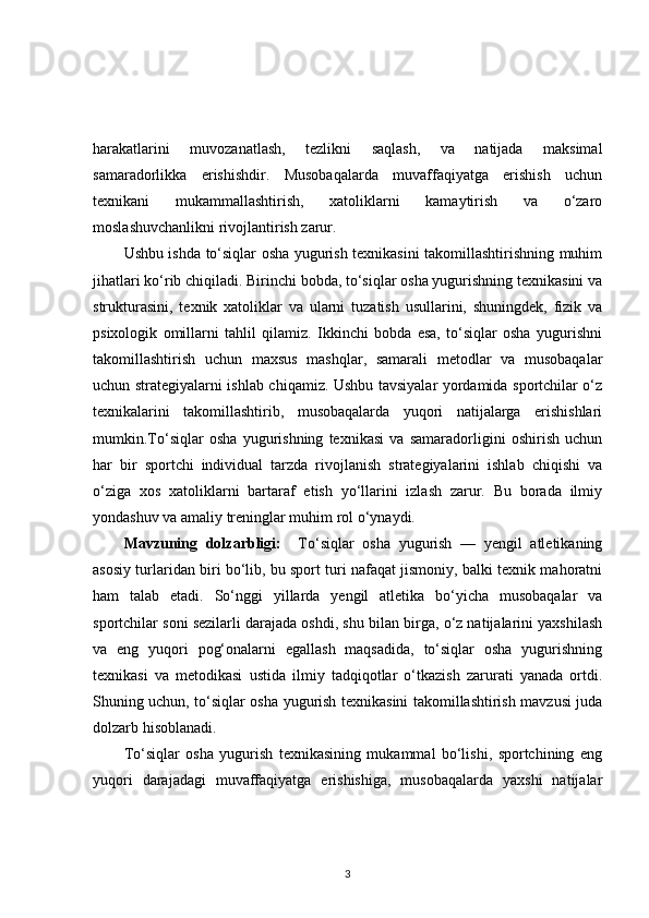 harakatlarini   muvozanatlash,   tezlikni   saqlash,   va   natijada   maksimal
samaradorlikka   erishishdir.   Musobaqalarda   muvaffaqiyatga   erishish   uchun
texnikani   mukammallashtirish,   xatoliklarni   kamaytirish   va   o‘zaro
moslashuvchanlikni rivojlantirish zarur.
Ushbu ishda to‘siqlar osha yugurish texnikasini takomillashtirishning muhim
jihatlari ko‘rib chiqiladi. Birinchi bobda, to‘siqlar osha yugurishning texnikasini va
strukturasini,   texnik   xatoliklar   va   ularni   tuzatish   usullarini,   shuningdek,   fizik   va
psixologik   omillarni   tahlil   qilamiz.   Ikkinchi   bobda   esa,   to‘siqlar   osha   yugurishni
takomillashtirish   uchun   maxsus   mashqlar,   samarali   metodlar   va   musobaqalar
uchun strategiyalarni ishlab chiqamiz. Ushbu tavsiyalar yordamida sportchilar o‘z
texnikalarini   takomillashtirib,   musobaqalarda   yuqori   natijalarga   erishishlari
mumkin.To‘siqlar   osha   yugurishning   texnikasi   va   samaradorligini   oshirish   uchun
har   bir   sportchi   individual   tarzda   rivojlanish   strategiyalarini   ishlab   chiqishi   va
o‘ziga   xos   xatoliklarni   bartaraf   etish   yo‘llarini   izlash   zarur.   Bu   borada   ilmiy
yondashuv va amaliy treninglar muhim rol o‘ynaydi.
Mavzuning   dolzarbligi:     To‘siqlar   osha   yugurish   —   yengil   atletikaning
asosiy turlaridan biri bo‘lib, bu sport turi nafaqat jismoniy, balki texnik mahoratni
ham   talab   etadi.   So‘nggi   yillarda   yengil   atletika   bo‘yicha   musobaqalar   va
sportchilar soni sezilarli darajada oshdi, shu bilan birga, o‘z natijalarini yaxshilash
va   eng   yuqori   pog‘onalarni   egallash   maqsadida,   to‘siqlar   osha   yugurishning
texnikasi   va   metodikasi   ustida   ilmiy   tadqiqotlar   o‘tkazish   zarurati   yanada   ortdi.
Shuning uchun, to‘siqlar osha yugurish texnikasini takomillashtirish mavzusi juda
dolzarb hisoblanadi.
To‘siqlar   osha   yugurish   texnikasining   mukammal   bo‘lishi,   sportchining   eng
yuqori   darajadagi   muvaffaqiyatga   erishishiga,   musobaqalarda   yaxshi   natijalar
3 