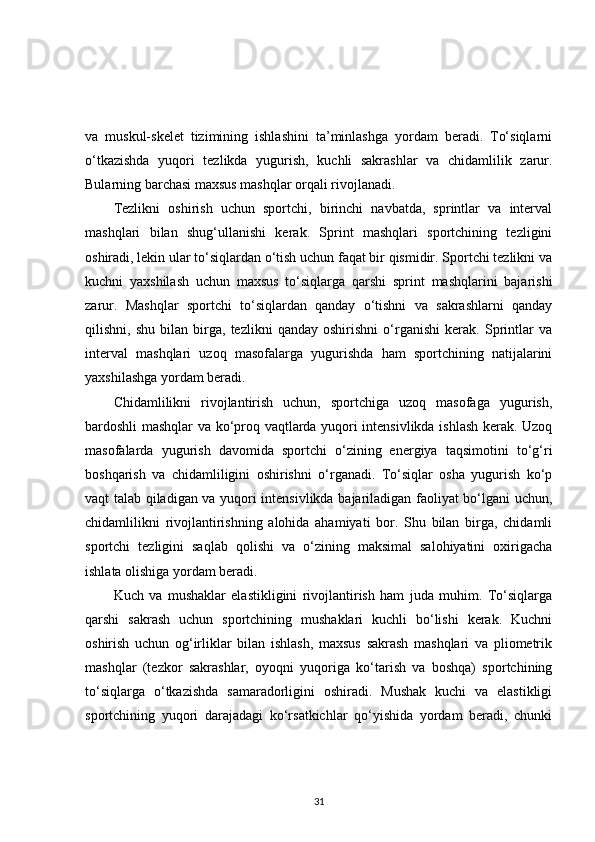 va   muskul-skelet   tizimining   ishlashini   ta’minlashga   yordam   beradi.   To‘siqlarni
o‘tkazishda   yuqori   tezlikda   yugurish,   kuchli   sakrashlar   va   chidamlilik   zarur.
Bularning barchasi maxsus mashqlar orqali rivojlanadi.
Tezlikni   oshirish   uchun   sportchi,   birinchi   navbatda,   sprintlar   va   interval
mashqlari   bilan   shug‘ullanishi   kerak.   Sprint   mashqlari   sportchining   tezligini
oshiradi, lekin ular to‘siqlardan o‘tish uchun faqat bir qismidir. Sportchi tezlikni va
kuchni   yaxshilash   uchun   maxsus   to‘siqlarga   qarshi   sprint   mashqlarini   bajarishi
zarur.   Mashqlar   sportchi   to‘siqlardan   qanday   o‘tishni   va   sakrashlarni   qanday
qilishni,   shu   bilan   birga,   tezlikni   qanday   oshirishni   o‘rganishi   kerak.   Sprintlar   va
interval   mashqlari   uzoq   masofalarga   yugurishda   ham   sportchining   natijalarini
yaxshilashga yordam beradi.
Chidamlilikni   rivojlantirish   uchun,   sportchiga   uzoq   masofaga   yugurish,
bardoshli mashqlar va ko‘proq vaqtlarda yuqori intensivlikda ishlash kerak. Uzoq
masofalarda   yugurish   davomida   sportchi   o‘zining   energiya   taqsimotini   to‘g‘ri
boshqarish   va   chidamliligini   oshirishni   o‘rganadi.   To‘siqlar   osha   yugurish   ko‘p
vaqt talab qiladigan va yuqori intensivlikda bajariladigan faoliyat bo‘lgani uchun,
chidamlilikni   rivojlantirishning   alohida   ahamiyati   bor.   Shu   bilan   birga,   chidamli
sportchi   tezligini   saqlab   qolishi   va   o‘zining   maksimal   salohiyatini   oxirigacha
ishlata olishiga yordam beradi.
Kuch   va   mushaklar   elastikligini   rivojlantirish   ham   juda   muhim.   To‘siqlarga
qarshi   sakrash   uchun   sportchining   mushaklari   kuchli   bo‘lishi   kerak.   Kuchni
oshirish   uchun   og‘irliklar   bilan   ishlash,   maxsus   sakrash   mashqlari   va   pliometrik
mashqlar   (tezkor   sakrashlar,   oyoqni   yuqoriga   ko‘tarish   va   boshqa)   sportchining
to‘siqlarga   o‘tkazishda   samaradorligini   oshiradi.   Mushak   kuchi   va   elastikligi
sportchining   yuqori   darajadagi   ko‘rsatkichlar   qo‘yishida   yordam   beradi,   chunki
31 
