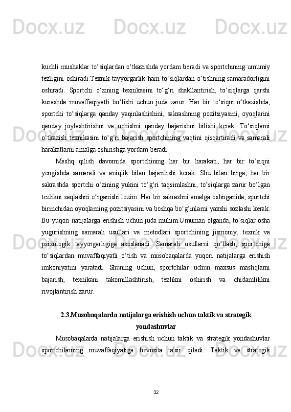 kuchli mushaklar to‘siqlardan o‘tkazishda yordam beradi va sportchining umumiy
tezligini  oshiradi.Texnik tayyorgarlik ham  to‘siqlardan o‘tishning samaradorligini
oshiradi.   Sportchi   o‘zining   texnikasini   to‘g‘ri   shakllantirish,   to‘siqlarga   qarshi
kurashda   muvaffaqiyatli   bo‘lishi   uchun   juda   zarur.   Har   bir   to‘siqni   o‘tkazishda,
sportchi   to‘siqlarga   qanday   yaqinlashishini,   sakrashning   pozitsiyasini,   oyoqlarini
qanday   joylashtirishni   va   uchishni   qanday   bajarishni   bilishi   kerak.   To‘siqlarni
o‘tkazish   texnikasini   to‘g‘ri   bajarish   sportchining   vaqtini   qisqartiradi   va   samarali
harakatlarni amalga oshirishga yordam beradi.
Mashq   qilish   davomida   sportchining   har   bir   harakati,   har   bir   to‘siqni
yengishda   samarali   va   aniqlik   bilan   bajarilishi   kerak.   Shu   bilan   birga,   har   bir
sakrashda   sportchi   o‘zining   yukini   to‘g‘ri   taqsimlashni,   to‘siqlarga   zarur   bo‘lgan
tezlikni saqlashni o‘rganishi lozim. Har bir sakrashni amalga oshirganida, sportchi
birinchidan oyoqlarning pozitsiyasini va boshqa bo‘g‘inlarni yaxshi sozlashi kerak.
Bu yuqori natijalarga erishish uchun juda muhim.Umuman olganda, to‘siqlar osha
yugurishning   samarali   usullari   va   metodlari   sportchining   jismoniy,   texnik   va
psixologik   tayyorgarligiga   asoslanadi.   Samarali   usullarni   qo‘llash,   sportchiga
to‘siqlardan   muvaffaqiyatli   o‘tish   va   musobaqalarda   yuqori   natijalarga   erishish
imkoniyatini   yaratadi.   Shuning   uchun,   sportchilar   uchun   maxsus   mashqlarni
bajarish,   texnikani   takomillashtirish,   tezlikni   oshirish   va   chidamlilikni
rivojlantirish zarur. 
2.3.Musobaqalarda natijalarga erishish uchun taktik va strategik
yondashuvlar
Musobaqalarda   natijalarga   erishish   uchun   taktik   va   strategik   yondashuvlar
sportchilarning   muvaffaqiyatiga   bevosita   ta'sir   qiladi.   Taktik   va   strategik
32 