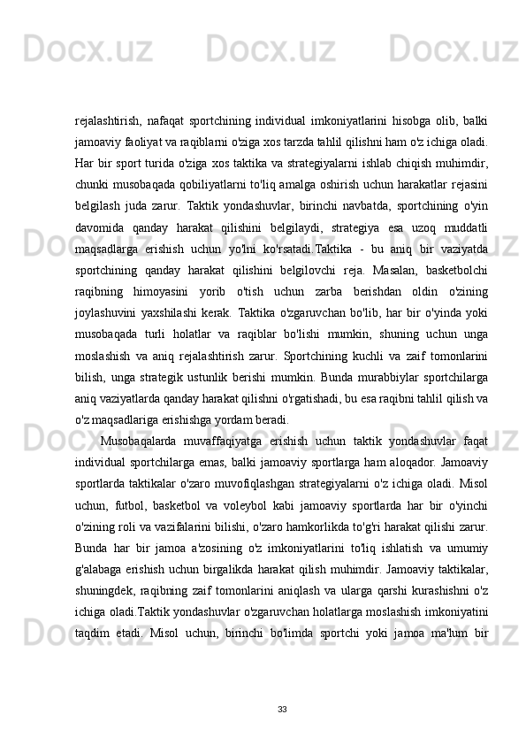 rejalashtirish,   nafaqat   sportchining   individual   imkoniyatlarini   hisobga   olib,   balki
jamoaviy faoliyat va raqiblarni o'ziga xos tarzda tahlil qilishni ham o'z ichiga oladi.
Har  bir  sport  turida o'ziga xos  taktika va strategiyalarni  ishlab chiqish  muhimdir,
chunki  musobaqada   qobiliyatlarni   to'liq amalga  oshirish  uchun  harakatlar   rejasini
belgilash   juda   zarur.   Taktik   yondashuvlar,   birinchi   navbatda,   sportchining   o'yin
davomida   qanday   harakat   qilishini   belgilaydi,   strategiya   esa   uzoq   muddatli
maqsadlarga   erishish   uchun   yo'lni   ko'rsatadi.Taktika   -   bu   aniq   bir   vaziyatda
sportchining   qanday   harakat   qilishini   belgilovchi   reja.   Masalan,   basketbolchi
raqibning   himoyasini   yorib   o'tish   uchun   zarba   berishdan   oldin   o'zining
joylashuvini   yaxshilashi   kerak.   Taktika   o'zgaruvchan   bo'lib,   har   bir   o'yinda   yoki
musobaqada   turli   holatlar   va   raqiblar   bo'lishi   mumkin,   shuning   uchun   unga
moslashish   va   aniq   rejalashtirish   zarur.   Sportchining   kuchli   va   zaif   tomonlarini
bilish,   unga   strategik   ustunlik   berishi   mumkin.   Bunda   murabbiylar   sportchilarga
aniq vaziyatlarda qanday harakat qilishni o'rgatishadi, bu esa raqibni tahlil qilish va
o'z maqsadlariga erishishga yordam beradi.
Musobaqalarda   muvaffaqiyatga   erishish   uchun   taktik   yondashuvlar   faqat
individual  sportchilarga  emas, balki  jamoaviy sportlarga ham  aloqador. Jamoaviy
sportlarda   taktikalar   o'zaro   muvofiqlashgan   strategiyalarni   o'z   ichiga   oladi.   Misol
uchun,   futbol,   basketbol   va   voleybol   kabi   jamoaviy   sportlarda   har   bir   o'yinchi
o'zining roli va vazifalarini bilishi, o'zaro hamkorlikda to'g'ri harakat qilishi zarur.
Bunda   har   bir   jamoa   a'zosining   o'z   imkoniyatlarini   to'liq   ishlatish   va   umumiy
g'alabaga  erishish  uchun  birgalikda  harakat   qilish  muhimdir. Jamoaviy  taktikalar,
shuningdek,   raqibning   zaif   tomonlarini   aniqlash   va   ularga   qarshi   kurashishni   o'z
ichiga oladi.Taktik yondashuvlar o'zgaruvchan holatlarga moslashish imkoniyatini
taqdim   etadi.   Misol   uchun,   birinchi   bo'limda   sportchi   yoki   jamoa   ma'lum   bir
33 