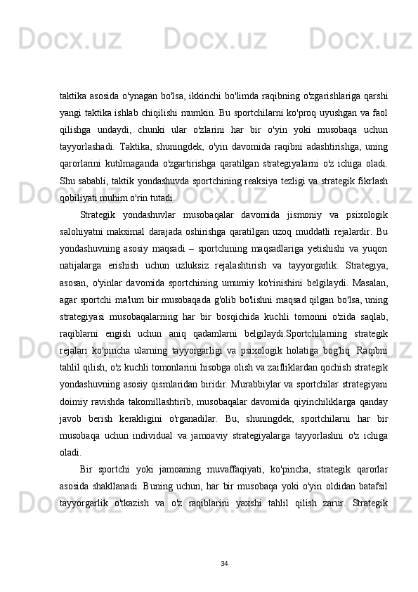 taktika asosida  o'ynagan bo'lsa,  ikkinchi  bo'limda raqibning o'zgarishlariga qarshi
yangi taktika ishlab chiqilishi mumkin. Bu sportchilarni ko'proq uyushgan va faol
qilishga   undaydi,   chunki   ular   o'zlarini   har   bir   o'yin   yoki   musobaqa   uchun
tayyorlashadi.   Taktika,   shuningdek,   o'yin   davomida   raqibni   adashtirishga,   uning
qarorlarini   kutilmaganda   o'zgartirishga   qaratilgan   strategiyalarni   o'z   ichiga   oladi.
Shu sababli, taktik yondashuvda sportchining reaksiya tezligi va strategik fikrlash
qobiliyati muhim o'rin tutadi.
Strategik   yondashuvlar   musobaqalar   davomida   jismoniy   va   psixologik
salohiyatni   maksimal   darajada   oshirishga   qaratilgan   uzoq   muddatli   rejalardir.   Bu
yondashuvning   asosiy   maqsadi   –   sportchining   maqsadlariga   yetishishi   va   yuqori
natijalarga   erishish   uchun   uzluksiz   rejalashtirish   va   tayyorgarlik.   Strategiya,
asosan,   o'yinlar   davomida   sportchining   umumiy   ko'rinishini   belgilaydi.   Masalan,
agar sportchi ma'lum bir musobaqada g'olib bo'lishni  maqsad qilgan bo'lsa, uning
strategiyasi   musobaqalarning   har   bir   bosqichida   kuchli   tomonni   o'zida   saqlab,
raqiblarni   engish   uchun   aniq   qadamlarni   belgilaydi.Sportchilarning   strategik
rejalari   ko'pincha   ularning   tayyorgarligi   va   psixologik   holatiga   bog'liq.   Raqibni
tahlil qilish, o'z kuchli tomonlarini hisobga olish va zaifliklardan qochish strategik
yondashuvning asosiy qismlaridan biridir. Murabbiylar  va sportchilar  strategiyani
doimiy   ravishda   takomillashtirib,   musobaqalar   davomida   qiyinchiliklarga   qanday
javob   berish   kerakligini   o'rganadilar.   Bu,   shuningdek,   sportchilarni   har   bir
musobaqa   uchun   individual   va   jamoaviy   strategiyalarga   tayyorlashni   o'z   ichiga
oladi.
Bir   sportchi   yoki   jamoaning   muvaffaqiyati,   ko'pincha,   strategik   qarorlar
asosida   shakllanadi.   Buning   uchun,   har   bir   musobaqa   yoki   o'yin   oldidan   batafsil
tayyorgarlik   o'tkazish   va   o'z   raqiblarini   yaxshi   tahlil   qilish   zarur.   Strategik
34 
