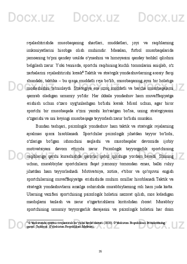 rejalashtirishda   musobaqaning   shartlari,   muddatlari,   joyi   va   raqiblarning
imkoniyatlarini   hisobga   olish   muhimdir.   Masalan,   futbol   musobaqalarida
jamoaning to'pni  qanday usulda  o'ynashini  va himoyasini  qanday tashkil  qilishini
belgilash zarur. Yoki tennisda, sportchi raqibining kuchli  tomonlarini  aniqlab, o'z
zarbalarini rejalashtirishi kerak 8
.Taktik va strategik yondashuvlarning asosiy farqi
shundaki, taktika – bu qisqa  muddatli reja bo'lib, musobaqaning ayni  bir  holatiga
moslashishni   ta'minlaydi.   Strategiya   esa   uzoq   muddatli   va   barcha   musobaqalarni
qamrab   oladigan   umumiy   yo'ldir.   Har   ikkala   yondashuv   ham   muvaffaqiyatga
erishish   uchun   o'zaro   uyg'unlashgan   bo'lishi   kerak.   Misol   uchun,   agar   biror
sportchi   bir   musobaqada   o'zini   yaxshi   ko'rsatgan   bo'lsa,   uning   strategiyasini
o'zgarishi va uni keyingi musobaqaga tayyorlash zarur bo'lishi mumkin.
Bundan   tashqari,   psixologik   yondashuv   ham   taktik   va   strategik   rejalarning
ajralmas   qismi   hisoblanadi.   Sportchilar   psixologik   jihatdan   tayyor   bo'lishi,
o'zlariga   bo'lgan   ishonchini   saqlashi   va   musobaqalar   davomida   ijobiy
motivatsiyani   davom   ettirishi   zarur.   Psixologik   tayyorgarlik   sportchining
raqiblariga   qarshi   kurashishda   qarorlar   qabul   qilishiga   yordam   beradi.   Shuning
uchun,   murabbiylar   sportchilarni   faqat   jismoniy   tomondan   emas,   balki   ruhiy
jihatdan   ham   tayyorlashadi.   Motivatsiya,   xotira,   e'tibor   va   qo'rquvni   engish
sportchilarning   muvaffaqiyatga   erishishida   muhim   omillar   hisoblanadi.Taktik   va
strategik   yondashuvlarni   amalga   oshirishda   murabbiylarning   roli   ham   juda   katta.
Ularning   vazifasi   sportchining   psixologik   holatini   nazorat   qilish,   mos   keladigan
mashqlarni   tanlash   va   zarur   o'zgartirishlarni   kiritishdan   iborat.   Murabbiy
sportchining   umumiy   tayyorgarlik   darajasini   va   psixologik   holatini   har   doim
8
  O‘zbekistonda sportni rivojlantirish bo‘yicha davlat dasturi (2020). O‘zbekiston Respublikasi Prezidentining 
qarori. Tashkent: O‘zbekiston Respublikasi Matbuoti.
35 