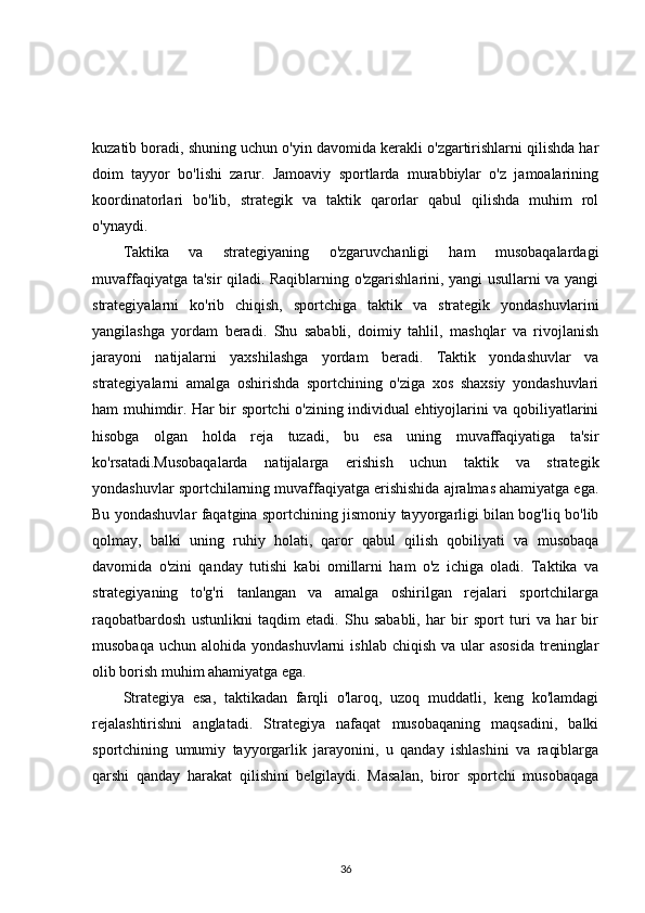 kuzatib boradi, shuning uchun o'yin davomida kerakli o'zgartirishlarni qilishda har
doim   tayyor   bo'lishi   zarur.   Jamoaviy   sportlarda   murabbiylar   o'z   jamoalarining
koordinatorlari   bo'lib,   strategik   va   taktik   qarorlar   qabul   qilishda   muhim   rol
o'ynaydi.
Taktika   va   strategiyaning   o'zgaruvchanligi   ham   musobaqalardagi
muvaffaqiyatga ta'sir qiladi. Raqiblarning o'zgarishlarini, yangi usullarni va yangi
strategiyalarni   ko'rib   chiqish,   sportchiga   taktik   va   strategik   yondashuvlarini
yangilashga   yordam   beradi.   Shu   sababli,   doimiy   tahlil,   mashqlar   va   rivojlanish
jarayoni   natijalarni   yaxshilashga   yordam   beradi.   Taktik   yondashuvlar   va
strategiyalarni   amalga   oshirishda   sportchining   o'ziga   xos   shaxsiy   yondashuvlari
ham muhimdir. Har bir sportchi o'zining individual ehtiyojlarini va qobiliyatlarini
hisobga   olgan   holda   reja   tuzadi,   bu   esa   uning   muvaffaqiyatiga   ta'sir
ko'rsatadi.Musobaqalarda   natijalarga   erishish   uchun   taktik   va   strategik
yondashuvlar sportchilarning muvaffaqiyatga erishishida ajralmas ahamiyatga ega.
Bu yondashuvlar faqatgina sportchining jismoniy tayyorgarligi bilan bog'liq bo'lib
qolmay,   balki   uning   ruhiy   holati,   qaror   qabul   qilish   qobiliyati   va   musobaqa
davomida   o'zini   qanday   tutishi   kabi   omillarni   ham   o'z   ichiga   oladi.   Taktika   va
strategiyaning   to'g'ri   tanlangan   va   amalga   oshirilgan   rejalari   sportchilarga
raqobatbardosh   ustunlikni   taqdim   etadi.   Shu   sababli,   har   bir   sport   turi   va   har   bir
musobaqa  uchun  alohida yondashuvlarni  ishlab  chiqish  va  ular   asosida   treninglar
olib borish muhim ahamiyatga ega.
Strategiya   esa,   taktikadan   farqli   o'laroq,   uzoq   muddatli,   keng   ko'lamdagi
rejalashtirishni   anglatadi.   Strategiya   nafaqat   musobaqaning   maqsadini,   balki
sportchining   umumiy   tayyorgarlik   jarayonini,   u   qanday   ishlashini   va   raqiblarga
qarshi   qanday   harakat   qilishini   belgilaydi.   Masalan,   biror   sportchi   musobaqaga
36 