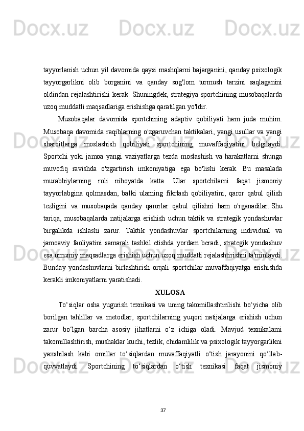 tayyorlanish uchun yil davomida qaysi mashqlarni bajarganini, qanday psixologik
tayyorgarlikni   olib   borganini   va   qanday   sog'lom   turmush   tarzini   saqlaganini
oldindan rejalashtirishi  kerak. Shuningdek, strategiya sportchining musobaqalarda
uzoq muddatli maqsadlariga erishishga qaratilgan yo'ldir. 
Musobaqalar   davomida   sportchining   adaptiv   qobiliyati   ham   juda   muhim.
Musobaqa davomida raqiblarning o'zgaruvchan taktikalari, yangi usullar va yangi
sharoitlarga   moslashish   qobiliyati   sportchining   muvaffaqiyatini   belgilaydi.
Sportchi   yoki   jamoa   yangi   vaziyatlarga   tezda   moslashish   va   harakatlarni   shunga
muvofiq   ravishda   o'zgartirish   imkoniyatiga   ega   bo'lishi   kerak.   Bu   masalada
murabbiylarning   roli   nihoyatda   katta.   Ular   sportchilarni   faqat   jismoniy
tayyorlabgina   qolmasdan,   balki   ularning   fikrlash   qobiliyatini,   qaror   qabul   qilish
tezligini   va   musobaqada   qanday   qarorlar   qabul   qilishni   ham   o'rganadilar..Shu
tariqa,   musobaqalarda   natijalarga   erishish   uchun   taktik   va   strategik   yondashuvlar
birgalikda   ishlashi   zarur.   Taktik   yondashuvlar   sportchilarning   individual   va
jamoaviy   faoliyatini   samarali   tashkil   etishda   yordam   beradi,   strategik   yondashuv
esa umumiy maqsadlarga erishish uchun uzoq muddatli rejalashtirishni ta'minlaydi.
Bunday   yondashuvlarni   birlashtirish   orqali   sportchilar   muvaffaqiyatga   erishishda
kerakli imkoniyatlarni yaratishadi.
XULOSA
To‘siqlar   osha   yugurish   texnikasi   va   uning   takomillashtirilishi   bo‘yicha   olib
borilgan   tahlillar   va   metodlar,   sportchilarning   yuqori   natijalarga   erishish   uchun
zarur   bo‘lgan   barcha   asosiy   jihatlarni   o‘z   ichiga   oladi.   Mavjud   texnikalarni
takomillashtirish, mushaklar kuchi, tezlik, chidamlilik va psixologik tayyorgarlikni
yaxshilash   kabi   omillar   to‘siqlardan   muvaffaqiyatli   o‘tish   jarayonini   qo‘llab-
quvvatlaydi.   Sportchining   to‘siqlardan   o‘tish   texnikasi   faqat   jismoniy
37 