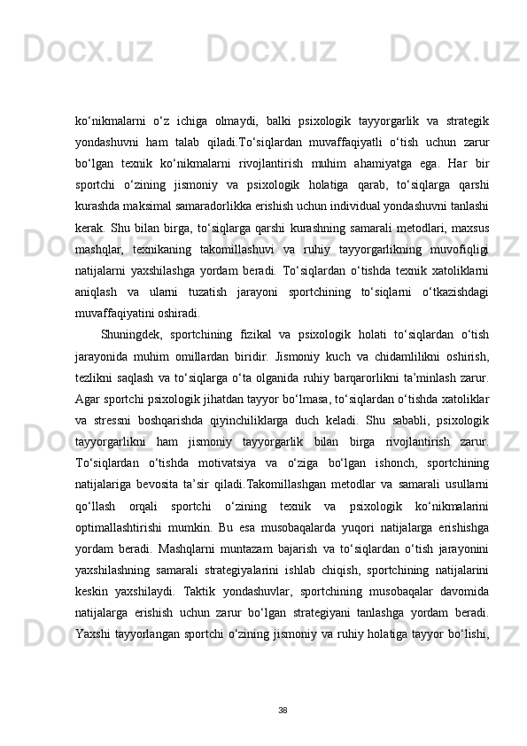 ko‘nikmalarni   o‘z   ichiga   olmaydi,   balki   psixologik   tayyorgarlik   va   strategik
yondashuvni   ham   talab   qiladi.To‘siqlardan   muvaffaqiyatli   o‘tish   uchun   zarur
bo‘lgan   texnik   ko‘nikmalarni   rivojlantirish   muhim   ahamiyatga   ega.   Har   bir
sportchi   o‘zining   jismoniy   va   psixologik   holatiga   qarab,   to‘siqlarga   qarshi
kurashda maksimal samaradorlikka erishish uchun individual yondashuvni tanlashi
kerak.   Shu   bilan   birga,   to‘siqlarga   qarshi   kurashning   samarali   metodlari,   maxsus
mashqlar,   texnikaning   takomillashuvi   va   ruhiy   tayyorgarlikning   muvofiqligi
natijalarni   yaxshilashga   yordam   beradi.   To‘siqlardan   o‘tishda   texnik   xatoliklarni
aniqlash   va   ularni   tuzatish   jarayoni   sportchining   to‘siqlarni   o‘tkazishdagi
muvaffaqiyatini oshiradi.
Shuningdek,   sportchining   fizikal   va   psixologik   holati   to‘siqlardan   o‘tish
jarayonida   muhim   omillardan   biridir.   Jismoniy   kuch   va   chidamlilikni   oshirish,
tezlikni   saqlash   va   to‘siqlarga   o‘ta   olganida   ruhiy   barqarorlikni   ta’minlash   zarur.
Agar sportchi psixologik jihatdan tayyor bo‘lmasa, to‘siqlardan o‘tishda xatoliklar
va   stressni   boshqarishda   qiyinchiliklarga   duch   keladi.   Shu   sababli,   psixologik
tayyorgarlikni   ham   jismoniy   tayyorgarlik   bilan   birga   rivojlantirish   zarur.
To‘siqlardan   o‘tishda   motivatsiya   va   o‘ziga   bo‘lgan   ishonch,   sportchining
natijalariga   bevosita   ta’sir   qiladi.Takomillashgan   metodlar   va   samarali   usullarni
qo‘llash   orqali   sportchi   o‘zining   texnik   va   psixologik   ko‘nikmalarini
optimallashtirishi   mumkin.   Bu   esa   musobaqalarda   yuqori   natijalarga   erishishga
yordam   beradi.   Mashqlarni   muntazam   bajarish   va   to‘siqlardan   o‘tish   jarayonini
yaxshilashning   samarali   strategiyalarini   ishlab   chiqish,   sportchining   natijalarini
keskin   yaxshilaydi.   Taktik   yondashuvlar,   sportchining   musobaqalar   davomida
natijalarga   erishish   uchun   zarur   bo‘lgan   strategiyani   tanlashga   yordam   beradi.
Yaxshi  tayyorlangan sportchi  o‘zining jismoniy va ruhiy holatiga tayyor  bo‘lishi,
38 