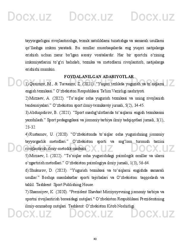 tayyorgarligini rivojlantirishga, texnik xatoliklarni tuzatishga va samarali usullarni
qo‘llashga   imkon   yaratadi.   Bu   omillar   musobaqalarda   eng   yuqori   natijalarga
erishish   uchun   zarur   bo‘lgan   asosiy   vositalardir.   Har   bir   sportchi   o‘zining
imkoniyatlarini   to‘g‘ri   baholab,   texnika   va   metodlarni   rivojlantirib,   natijalarga
erishishi mumkin.
FOYDALANILGAN ADABIYOTLAR
1) Qosimov, M., & Tursunov, Z. (2021). “Yuqori tezlikda yugurish va to‘siqlarni
engish texnikasi.” O‘zbekiston Respublikasi Ta'lim Vazirligi nashriyoti.
2) Mirzaev,   A.   (2022).   “To‘siqlar   osha   yugurish   texnikasi   va   uning   rivojlanish
tendensiyalari.” O‘zbekiston sport ilmiy-texnikaviy jurnali, 5(2), 34-45.
3) Abduqodirov,  B.  (2021). “Sport  mashg‘ulotlarida  to‘siqlarni   engish  texnikasini
yaxshilash.” Sport pedagogikasi va jismoniy tarbiya ilmiy tadqiqotlari jurnali, 3(1),
23-32.
4) Rustamov,   U.   (2020).   “O‘zbekistonda   to‘siqlar   osha   yugurishning   jismoniy
tayyorgarlik   metodlari.”   O‘zbekiston   sporti   va   sog‘lom   turmush   tarzini
rivojlantirish ilmiy-metodik markazi.
5) Mirzaev,   I.   (2022).   “To‘siqlar   osha   yugurishdagi   psixologik   omillar   va   ularni
o‘zgartirish metodlari.” O‘zbekiston psixologiya ilmiy jurnali, 1(3), 56-64.
6) Shukurov,   D.   (2023).   “Yugurish   texnikasi   va   to‘siqlarni   engishda   samarali
usullar.”   Boshqa   mamlakatlar   sporti   tajribalari   va   O‘zbekiston:   taqqoslash   va
tahlil. Tashkent: Sport Publishing House.
7) Shamsiyev, K. (2020). "Prezident Shavkat  Mirziyoyevning jismoniy tarbiya va
sportni rivojlantirish borasidagi nutqlari." O‘zbekiston Respublikasi Prezidentining
ilmiy-ommabop nutqlari. Tashkent: O‘zbekiston Kitob Noshirligi.
40 