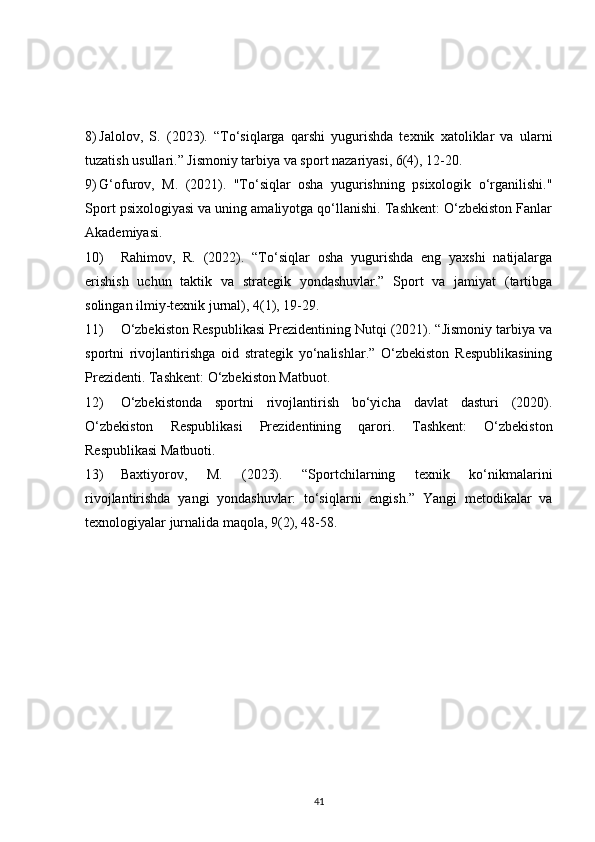 8) Jalolov,   S.   (2023).   “To‘siqlarga   qarshi   yugurishda   texnik   xatoliklar   va   ularni
tuzatish usullari.” Jismoniy tarbiya va sport nazariyasi, 6(4), 12-20.
9) G‘ofurov,   M.   (2021).   "To‘siqlar   osha   yugurishning   psixologik   o‘rganilishi."
Sport psixologiyasi va uning amaliyotga qo‘llanishi. Tashkent: O‘zbekiston Fanlar
Akademiyasi.
10) Rahimov,   R.   (2022).   “To‘siqlar   osha   yugurishda   eng   yaxshi   natijalarga
erishish   uchun   taktik   va   strategik   yondashuvlar.”   Sport   va   jamiyat   (tartibga
solingan ilmiy-texnik jurnal), 4(1), 19-29.
11) O‘zbekiston Respublikasi Prezidentining Nutqi (2021). “Jismoniy tarbiya va
sportni   rivojlantirishga   oid   strategik   yo‘nalishlar.”   O‘zbekiston   Respublikasining
Prezidenti. Tashkent: O‘zbekiston Matbuot.
12) O‘zbekistonda   sportni   rivojlantirish   bo‘yicha   davlat   dasturi   (2020).
O‘zbekiston   Respublikasi   Prezidentining   qarori.   Tashkent:   O‘zbekiston
Respublikasi Matbuoti.
13) Baxtiyorov,   M.   (2023).   “Sportchilarning   texnik   ko‘nikmalarini
rivojlantirishda   yangi   yondashuvlar:   to‘siqlarni   engish.”   Yangi   metodikalar   va
texnologiyalar jurnalida maqola, 9(2), 48-58.
41 