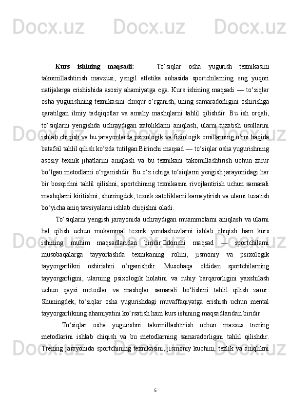 Kurs   ishining   maqsadi:       To‘siqlar   osha   yugurish   texnikasini
takomillashtirish   mavzusi,   yengil   atletika   sohasida   sportchilarning   eng   yuqori
natijalarga  erishishida   asosiy   ahamiyatga   ega.   Kurs   ishining   maqsadi   —   to‘siqlar
osha yugurishning texnikasini  chuqur  o‘rganish, uning samaradorligini  oshirishga
qaratilgan   ilmiy   tadqiqotlar   va   amaliy   mashqlarni   tahlil   qilishdir.   Bu   ish   orqali,
to‘siqlarni   yengishda   uchraydigan   xatoliklarni   aniqlash,   ularni   tuzatish   usullarini
ishlab chiqish va bu jarayonlarda psixologik va fiziologik omillarning o‘rni haqida
batafsil tahlil qilish ko‘zda tutilgan.Birinchi maqsad — to‘siqlar osha yugurishning
asosiy   texnik   jihatlarini   aniqlash   va   bu   texnikani   takomillashtirish   uchun   zarur
bo‘lgan metodlarni o‘rganishdir. Bu o‘z ichiga to‘siqlarni yengish jarayonidagi har
bir bosqichni tahlil qilishni, sportchining texnikasini  rivojlantirish uchun samarali
mashqlarni kiritishni, shuningdek, texnik xatoliklarni kamaytirish va ularni tuzatish
bo‘yicha aniq tavsiyalarni ishlab chiqishni oladi. 
To‘siqlarni yengish jarayonida uchraydigan muammolarni aniqlash  va ularni
hal   qilish   uchun   mukammal   texnik   yondashuvlarni   ishlab   chiqish   ham   kurs
ishining   muhim   maqsadlaridan   biridir.Ikkinchi   maqsad   —   sportchilarni
musobaqalarga   tayyorlashda   texnikaning   rolini,   jismoniy   va   psixologik
tayyorgarlikni   oshirishni   o‘rganishdir.   Musobaqa   oldidan   sportchilarning
tayyorgarligini,   ularning   psixologik   holatini   va   ruhiy   barqarorligini   yaxshilash
uchun   qaysi   metodlar   va   mashqlar   samarali   bo‘lishini   tahlil   qilish   zarur.
Shuningdek,   to‘siqlar   osha   yugurishdagi   muvaffaqiyatga   erishish   uchun   mental
tayyorgarlikning ahamiyatini ko‘rsatish ham kurs ishining maqsadlaridan biridir.
  To‘siqlar   osha   yugurishni   takomillashtirish   uchun   maxsus   trening
metodlarini   ishlab   chiqish   va   bu   metodlarning   samaradorligini   tahlil   qilishdir.
Trening  jarayonida   sportchining  texnikasini,   jismoniy   kuchini,   tezlik  va   aniqlikni
5 