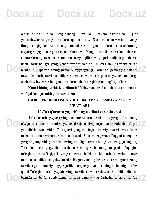 oladi:To‘siqlar   osha   yugurishdagi   texnikani   takomillashtirishda   ilg‘or
yondashuvlar   va  yangi   metodlarni   qo‘llash   zarur.   Kurs   ishida   bu   vazifa  —   yangi
ilmiy   tadqiqotlar   va   amaliy   metodlarni   o‘rganib,   ularni   sportchilarning
tayyorgarligiga   tatbiq   etishdan   iboratdir.   Yangi   metodlarni   ishlab   chiqish,
sportchilarning   texnikasini   modernizatsiya   qilish   va   yuqori   natijalarga   erishish
uchun zarur bo‘lgan yangi yondashuvlarni taklif qilish kurs ishining vazifalaridan
biridir.   Bu,   sportchilarning   jismoniy   tayyorgarligini   oshirish,   psixologik   holatini
mustahkamlash,   texnik   xatoliklarni   tuzatish   va   musobaqalarda   yuqori   natijalarga
erishish uchun zarur bo‘lgan metodlarni ishlab chiqish bilan bog‘liq bo‘ladi.
Kurs ishining tarkibiy tuzilmasi:  Ushbu kurs ishi 2 ta bob, 6 ta reja, xulosa
va foydalanilgan adabiyotlardan iborat.
I.BOB.TO‘SIQLAR OSHA YUGURISH TEXNIKASINING ASOSIY
JIHATLARI
1.1.To‘siqlar osha yugurishning texnikasi va strukturasi
To‘siqlar osha yugurishning texnikasi va strukturasi — bu yengil atletikaning
o‘ziga   xos,   texnik   jihatdan   yuqori   darajada   rivojlangan   va   murakkab   bo‘lgan
yo‘nalishlaridan   biridir.   To‘siqlarni   yengish,   faqat   jismoniy   kuchni   emas,   balki
maksimal texnik mahoratni ham talab etadi. Sportchining muvaffaqiyati to‘siqlarni
yengish   jarayonidagi   harakatlarning   aniqligi,   samaradorligi   va   tezligiga   bog‘liq.
To‘siqlar   osha   yugurish   musobaqalarida   sportchilarning   maqsadi,   faqatgina
to‘siqlarni   muvaffaqiyatli   yengish   emas,   balki   tezlikni   ushlab,   imkon   qadar
minimal  xatolik bilan yakunlashdir.  Bu jarayonning har  bir  bosqichi  sportchining
texnikasiga,   jismoniy   tayyorgarlik   darajasiga   va   psixologik   holatiga   ta’sir
qiladi.To‘siqlar   osha   yugurishning   texnikasi   va   strukturasini   tahlil   qilishda,
birinchi   navbatda,   sportchining   to‘siqqa   qanday   yaqinlashishi,   to‘siqni   qanday
7 