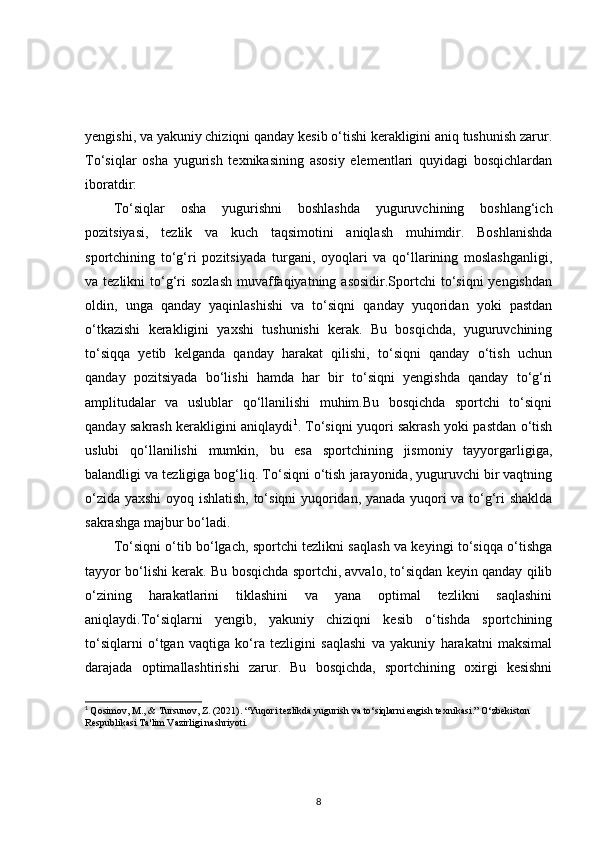 yengishi, va yakuniy chiziqni qanday kesib o‘tishi kerakligini aniq tushunish zarur.
To‘siqlar   osha   yugurish   texnikasining   asosiy   elementlari   quyidagi   bosqichlardan
iboratdir:
To‘siqlar   osha   yugurishni   boshlashda   yuguruvchining   boshlang‘ich
pozitsiyasi,   tezlik   va   kuch   taqsimotini   aniqlash   muhimdir.   Boshlanishda
sportchining   to‘g‘ri   pozitsiyada   turgani,   oyoqlari   va   qo‘llarining   moslashganligi,
va tezlikni   to‘g‘ri  sozlash   muvaffaqiyatning  asosidir.Sportchi  to‘siqni  yengishdan
oldin,   unga   qanday   yaqinlashishi   va   to‘siqni   qanday   yuqoridan   yoki   pastdan
o‘tkazishi   kerakligini   yaxshi   tushunishi   kerak.   Bu   bosqichda,   yuguruvchining
to‘siqqa   yetib   kelganda   qanday   harakat   qilishi,   to‘siqni   qanday   o‘tish   uchun
qanday   pozitsiyada   bo‘lishi   hamda   har   bir   to‘siqni   yengishda   qanday   to‘g‘ri
amplitudalar   va   uslublar   qo‘llanilishi   muhim.Bu   bosqichda   sportchi   to‘siqni
qanday sakrash kerakligini aniqlaydi 1
. To‘siqni yuqori sakrash yoki pastdan o‘tish
uslubi   qo‘llanilishi   mumkin,   bu   esa   sportchining   jismoniy   tayyorgarligiga,
balandligi va tezligiga bog‘liq. To‘siqni o‘tish jarayonida, yuguruvchi bir vaqtning
o‘zida yaxshi oyoq ishlatish, to‘siqni yuqoridan, yanada yuqori va to‘g‘ri shaklda
sakrashga majbur bo‘ladi.
To‘siqni o‘tib bo‘lgach, sportchi tezlikni saqlash va keyingi to‘siqqa o‘tishga
tayyor bo‘lishi kerak. Bu bosqichda sportchi, avvalo, to‘siqdan keyin qanday qilib
o‘zining   harakatlarini   tiklashini   va   yana   optimal   tezlikni   saqlashini
aniqlaydi.To‘siqlarni   yengib,   yakuniy   chiziqni   kesib   o‘tishda   sportchining
to‘siqlarni   o‘tgan   vaqtiga   ko‘ra   tezligini   saqlashi   va   yakuniy   harakatni   maksimal
darajada   optimallashtirishi   zarur.   Bu   bosqichda,   sportchining   oxirgi   kesishni
1
  Qosimov, M., & Tursunov, Z. (2021). “Yuqori tezlikda yugurish va to‘siqlarni engish texnikasi.” O‘zbekiston 
Respublikasi Ta'lim Vazirligi nashriyoti. 
8 