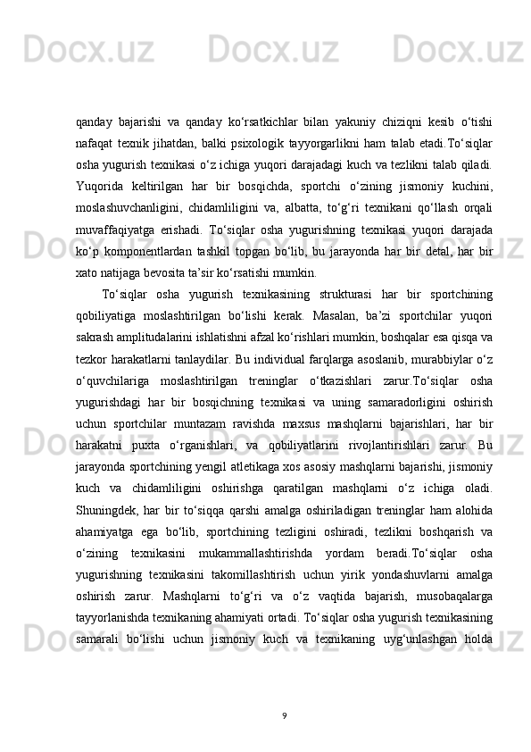 qanday   bajarishi   va   qanday   ko‘rsatkichlar   bilan   yakuniy   chiziqni   kesib   o‘tishi
nafaqat   texnik   jihatdan,   balki   psixologik   tayyorgarlikni   ham   talab   etadi.To‘siqlar
osha yugurish texnikasi o‘z ichiga yuqori darajadagi kuch va tezlikni talab qiladi.
Yuqorida   keltirilgan   har   bir   bosqichda,   sportchi   o‘zining   jismoniy   kuchini,
moslashuvchanligini,   chidamliligini   va,   albatta,   to‘g‘ri   texnikani   qo‘llash   orqali
muvaffaqiyatga   erishadi.   To‘siqlar   osha   yugurishning   texnikasi   yuqori   darajada
ko‘p   komponentlardan   tashkil   topgan   bo‘lib,   bu   jarayonda   har   bir   detal,   har   bir
xato natijaga bevosita ta’sir ko‘rsatishi mumkin.
To‘siqlar   osha   yugurish   texnikasining   strukturasi   har   bir   sportchining
qobiliyatiga   moslashtirilgan   bo‘lishi   kerak.   Masalan,   ba’zi   sportchilar   yuqori
sakrash amplitudalarini ishlatishni afzal ko‘rishlari mumkin, boshqalar esa qisqa va
tezkor harakatlarni tanlaydilar. Bu individual farqlarga asoslanib, murabbiylar o‘z
o‘quvchilariga   moslashtirilgan   treninglar   o‘tkazishlari   zarur.To‘siqlar   osha
yugurishdagi   har   bir   bosqichning   texnikasi   va   uning   samaradorligini   oshirish
uchun   sportchilar   muntazam   ravishda   maxsus   mashqlarni   bajarishlari,   har   bir
harakatni   puxta   o‘rganishlari,   va   qobiliyatlarini   rivojlantirishlari   zarur.   Bu
jarayonda sportchining yengil atletikaga xos asosiy mashqlarni bajarishi, jismoniy
kuch   va   chidamliligini   oshirishga   qaratilgan   mashqlarni   o‘z   ichiga   oladi.
Shuningdek,   har   bir   to‘siqqa   qarshi   amalga   oshiriladigan   treninglar   ham   alohida
ahamiyatga   ega   bo‘lib,   sportchining   tezligini   oshiradi,   tezlikni   boshqarish   va
o‘zining   texnikasini   mukammallashtirishda   yordam   beradi.To‘siqlar   osha
yugurishning   texnikasini   takomillashtirish   uchun   yirik   yondashuvlarni   amalga
oshirish   zarur.   Mashqlarni   to‘g‘ri   va   o‘z   vaqtida   bajarish,   musobaqalarga
tayyorlanishda texnikaning ahamiyati ortadi. To‘siqlar osha yugurish texnikasining
samarali   bo‘lishi   uchun   jismoniy   kuch   va   texnikaning   uyg‘unlashgan   holda
9 