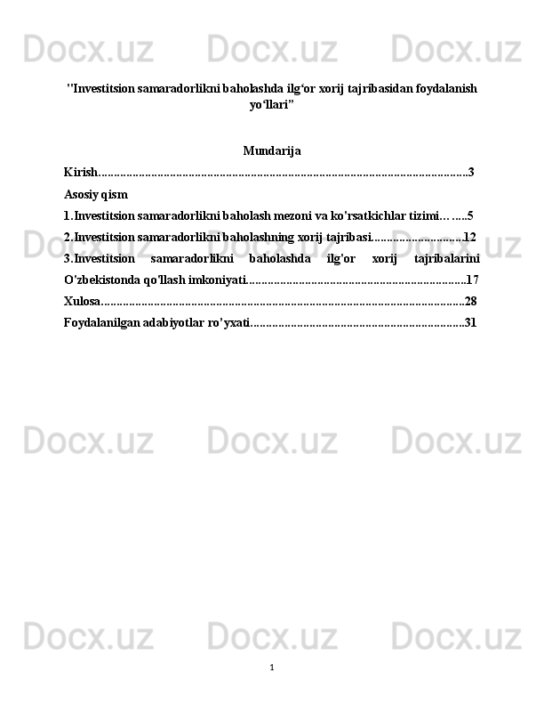 "Investitsion samaradorlikni baholashda ilg or xorij tajribasidan foydalanishʻ
yo llari”	
ʻ
Mundarija
Kirish.......................................................................................................................3
Asosiy qism
1.Investitsion samaradorlikni baholash mezoni va ko'rsatkichlar tizimi….....5
2.Investitsion samaradorlikni baholashning xorij tajribasi..............................12
3.Investitsion   samaradorlikni   baholashda   ilg'or   xorij   tajribalarini
O'zbekistonda qo'llash imkoniyati.......................................................................17
Xulosa.....................................................................................................................28
Foydalanilgan adabiyotlar ro’yxati.....................................................................31
1 