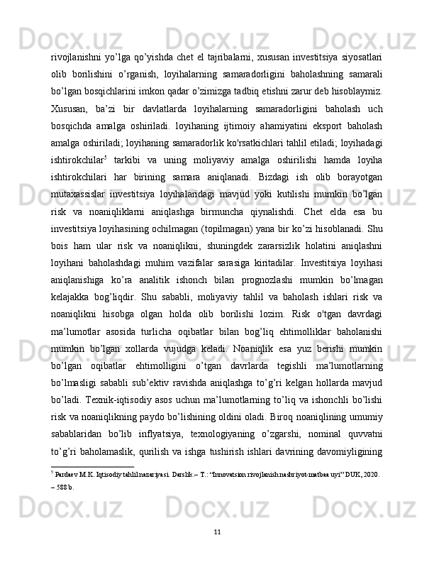 rivojlanishni   yo’lga   qo’yishda   chet   el   tajribalarni,   xususan   investitsiya   siyosatlari
olib   borilishini   o’rganish,   loyihalarning   samaradorligini   baholashning   samarali
bo’lgan bosqichlarini imkon qadar o’zimizga tadbiq etishni zarur deb hisoblaymiz.
Xususan,   ba’zi   bir   davlatlarda   loyihalarning   samaradorligini   baholash   uch
bosqichda   amalga   oshiriladi.   loyihaning   ijtimoiy   ahamiyatini   eksport   baholash
amalga oshiriladi; loyihaning samaradorlik ko'rsatkichlari tahlil etiladi; loyihadagi
ishtirokchilar 5
  tarkibi   va   uning   moliyaviy   amalga   oshirilishi   hamda   loyiha
ishtirokchilari   har   birining   samara   aniqlanadi.   Bizdagi   ish   olib   borayotgan
mutaxassislar   investitsiya   loyihalaridagi   mavjud   yoki   kutilishi   mumkin   bo’lgan
risk   va   noaniqliklarni   aniqlashga   birmuncha   qiynalishdi.   Chet   elda   esa   bu
investitsiya loyihasining ochilmagan (topilmagan) yana bir ko’zi hisoblanadi. Shu
bois   ham   ular   risk   va   noaniqlikni,   shuningdek   zararsizlik   holatini   aniqlashni
loyihani   baholashdagi   muhim   vazifalar   sarasiga   kiritadilar.   Investitsiya   loyihasi
aniqlanishiga   ko’ra   analitik   ishonch   bilan   prognozlashi   mumkin   bo’lmagan
kelajakka   bog’liqdir.   Shu   sababli,   moliyaviy   tahlil   va   baholash   ishlari   risk   va
noaniqlikni   hisobga   olgan   holda   olib   borilishi   lozim.   Risk   o'tgan   davrdagi
ma’lumotlar   asosida   turlicha   oqibatlar   bilan   bog’liq   ehtimolliklar   baholanishi
mumkin   bo’lgan   xollarda   vujudga   keladi.   Noaniqlik   esa   yuz   berishi   mumkin
bo’lgan   oqibatlar   ehtimolligini   o’tgan   davrlarda   tegishli   ma’lumotlarning
bo’lmasligi   sababli   sub’ektiv   ravishda   aniqlashga   to’g’ri   kelgan   hollarda   mavjud
bo’ladi.   Texnik-iqtisodiy   asos   uchun   ma’lumotlarning   to’liq   va   ishonchli   bo’lishi
risk va noaniqlikning paydo bo’lishining oldini oladi. Biroq noaniqlining umumiy
sabablaridan   bo’lib   inflyatsiya,   texnologiyaning   o’zgarshi,   nominal   quvvatni
to’g’ri  baholamaslik, qurilish va ishga tushirish ishlari davrining davomiyligining
5
  Pardaеv M.K. Iqtisodiy tahlil nazariyasi. Darslik.– T.: “Innovatsion rivojlanish nashriyot-matbaa uyi” DUK, 2020. 
– 588 b.
11 