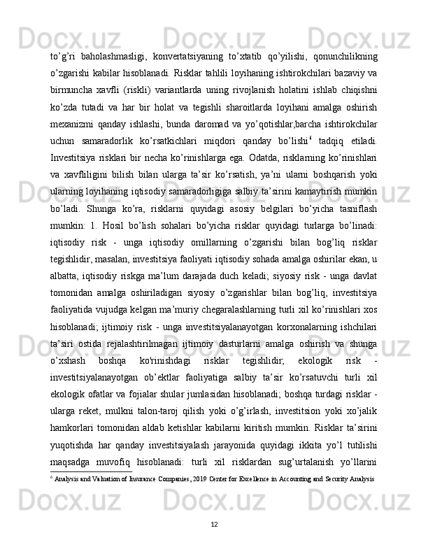 to’g’ri   baholashmasligi,   konvertatsiyaning   to’xtatib   qo’yilishi,   qonunchilikning
o’zgarishi kabilar hisoblanadi. Risklar tahlili loyihaning ishtirokchilari bazaviy va
birmuncha   xavfli   (riskli)   variantlarda   uning   rivojlanish   holatini   ishlab   chiqishni
ko’zda   tutadi   va   har   bir   holat   va   tegishli   sharoitlarda   loyihani   amalga   oshirish
mexanizmi   qanday   ishlashi,   bunda   daromad   va   yo’qotishlar,barcha   ishtirokchilar
uchun   samaradorlik   ko’rsatkichlari   miqdori   qanday   bo’lishi 6
  tadqiq   etiladi.
Investitsiya  risklari   bir  necha   ko’rinishlarga  ega.   Odatda,  risklarning   ko’rinishlari
va   xavfliligini   bilish   bilan   ularga   ta’sir   ko’rsatish,   ya’ni   ularni   boshqarish   yoki
ularning loyihaning iqtisodiy samaradorligiga salbiy ta’sirini kamaytirish mumkin
bo’ladi.   Shunga   ko’ra,   risklarni   quyidagi   asosiy   belgilari   bo’yicha   tasniflash
mumkin:   1.   Hosil   bo’lish   sohalari   bo’yicha   risklar   quyidagi   turlarga   bo’linadi:
iqtisodiy   risk   -   unga   iqtisodiy   omillarning   o’zgarishi   bilan   bog’liq   risklar
tegishlidir, masalan, investitsiya faoliyati iqtisodiy sohada amalga oshirilar ekan, u
albatta,   iqtisodiy   riskga   ma’lum   darajada   duch   keladi;   siyosiy   risk   -   unga   davlat
tomonidan   amalga   oshiriladigan   siyosiy   o’zgarishlar   bilan   bog’liq,   investitsiya
faoliyatida vujudga kelgan ma’muriy chegaralashlarning turli xil ko’rinishlari xos
hisoblanadi;   ijtimoiy   risk   -   unga   investitsiyalanayotgan   korxonalarning   ishchilari
ta’siri   ostida   rejalashtirilmagan   ijtimoiy   dasturlarni   amalga   oshirish   va   shunga
o’xshash   boshqa   ko'rinishdagi   risklar   tegishlidir;   ekologik   risk   -
investitsiyalanayotgan   ob’ektlar   faoliyatiga   salbiy   ta’sir   ko’rsatuvchi   turli   xil
ekologik ofatlar va fojialar shular jumlasidan hisoblanadi; boshqa turdagi risklar -
ularga   reket,   mulkni   talon-taroj   qilish   yoki   o’g’irlash,   investitsion   yoki   xo’jalik
hamkorlari   tomonidan   aldab   ketishlar   kabilarni   kiritish   mumkin.   Risklar   ta’sirini
yuqotishda   har   qanday   investitsiyalash   jarayonida   quyidagi   ikkita   yo’l   tutilishi
maqsadga   muvofiq   hisoblanadi:   turli   xil   risklardan   sug’urtalanish   yo’llarini
6
  Analysis and Valuation of Insurance Companies, 2019 Center for Excellence in Accounting and Security Analysis
12