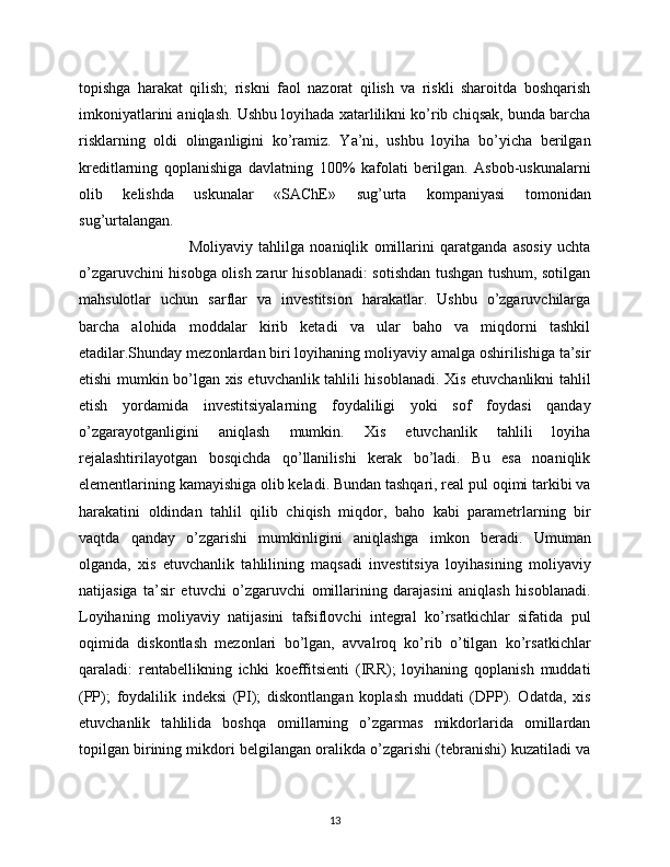 topishga   harakat   qilish;   riskni   faol   nazorat   qilish   va   riskli   sharoitda   boshqarish
imkoniyatlarini aniqlash. Ushbu loyihada xatarlilikni ko’rib chiqsak, bunda barcha
risklarning   oldi   olinganligini   ko’ramiz.   Ya’ni,   ushbu   loyiha   bo’yicha   berilgan
kreditlarning   qoplanishiga   davlatning   100%   kafolati   berilgan.   Asbob-uskunalarni
olib   kelishda   uskunalar   «SAChE»   sug’urta   kompaniyasi   tomonidan
sug’urtalangan.
                                      Moliyaviy   tahlilga   noaniqlik   omillarini   qaratganda   asosiy   uchta
o’zgaruvchini hisobga olish zarur hisoblanadi: sotishdan tushgan tushum, sotilgan
mahsulotlar   uchun   sarflar   va   investitsion   harakatlar.   Ushbu   o’zgaruvchilarga
barcha   alohida   moddalar   kirib   ketadi   va   ular   baho   va   miqdorni   tashkil
etadilar.Shunday mezonlardan biri loyihaning moliyaviy amalga oshirilishiga ta’sir
etishi mumkin bo’lgan xis etuvchanlik tahlili hisoblanadi. Xis etuvchanlikni tahlil
etish   yordamida   investitsiyalarning   foydaliligi   yoki   sof   foydasi   qanday
o’zgarayotganligini   aniqlash   mumkin.   Xis   etuvchanlik   tahlili   loyiha
rejalashtirilayotgan   bosqichda   qo’llanilishi   kerak   bo’ladi.   Bu   esa   noaniqlik
elementlarining kamayishiga olib keladi. Bundan tashqari, real pul oqimi tarkibi va
harakatini   oldindan   tahlil   qilib   chiqish   miqdor,   baho   kabi   parametrlarning   bir
vaqtda   qanday   o’zgarishi   mumkinligini   aniqlashga   imkon   beradi.   Umuman
olganda,   xis   etuvchanlik   tahlilining   maqsadi   investitsiya   loyihasining   moliyaviy
natijasiga   ta’sir   etuvchi   o’zgaruvchi   omillarining   darajasini   aniqlash   hisoblanadi.
Loyihaning   moliyaviy   natijasini   tafsiflovchi   integral   ko’rsatkichlar   sifatida   pul
oqimida   diskontlash   mezonlari   bo’lgan,   avvalroq   ko’rib   o’tilgan   ko’rsatkichlar
qaraladi:   rentabellikning   ichki   koeffitsienti   (IRR);   loyihaning   qoplanish   muddati
(PP);   foydalilik   indeksi   (PI);   diskontlangan   koplash   muddati   (DPP).   Odatda,   xis
etuvchanlik   tahlilida   boshqa   omillarning   o’zgarmas   mikdorlarida   omillardan
topilgan birining mikdori belgilangan oralikda o’zgarishi (tebranishi) kuzatiladi va
13 