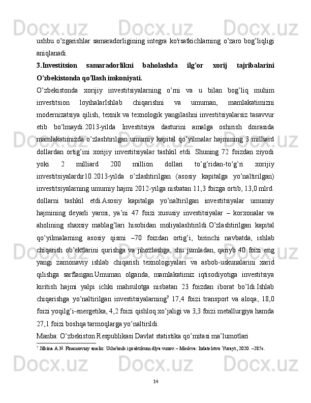 ushbu   o’zgarishlar   samaradorligining   integra   ko'rsatkichlarning   o’zaro   bog’liqligi
aniqlanadi.
3.Investitsion   samaradorlikni   baholashda   ilg'or   xorij   tajribalarini
O'zbekistonda qo'llash imkoniyati.
O’zbekistonda   xorijiy   investitsiyalarning   o’rni   va   u   bilan   bog’liq   muhim
investitsion   loyihalarIshlab   chiqarishni   va   umuman,   mamlakatimizni
modernizatsiya  qilish, texnik va texnologik yangilashni  investitsiyalarsiz  tasavvur
etib   bo‘lmaydi.2013-yilda   Investitsiya   dasturini   amalga   oshirish   doirasida
mamlakatimizda   o’zlashtirilgan   umumiy  kapital   qo’yilmalar   hajmining   3  milliard
dollardan   ortig’ini   xorijiy   investitsiyalar   tashkil   etdi.   Shuning   72   foizdan   ziyodi
yoki   2   milliard   200   million   dollari   to’g’ridan-to’g’ri   xorijiy
investitsiyalardir10.2013-yilda   o’zlashtirilgan   (asosiy   kapitalga   yo’naltirilgan)
investitsiyalarning umumiy hajmi 2012-yilga nisbatan 11,3 foizga ortib, 13,0 mlrd.
dollarni   tashkil   etdi.Asosiy   kapitalga   yo’naltirilgan   investitsiyalar   umumiy
hajmining   deyarli   yarmi,   ya’ni   47   foizi   xususiy   investitsiyalar   –   korxonalar   va
aholining   shaxsiy   mablag’lari   hisobidan   moliyalashtirildi.O’zlashtirilgan   kapital
qo’yilmalarning   asosiy   qismi   –70   foizdan   ortig’i,   birinchi   navbatda,   ishlab
chiqarish   ob’ektlarini   qurishga   va   jihozlashga,   shu   jumladan,   qariyb   40   foizi   eng
yangi   zamonaviy   ishlab   chiqarish   texnologiyalari   va   asbob-uskunalarini   xarid
qilishga   sarflangan.Umuman   olganda,   mamlakatimiz   iqtisodiyotiga   investitsiya
kiritish   hajmi   yalpi   ichki   mahsulotga   nisbatan   23   foizdan   iborat   bo’ldi.Ishlab
chiqarishga   yo’naltirilgan   investitsiyalarning 7
  17,4   foizi   transport   va   aloqa,   18,0
foizi yoqilg’i-energetika, 4,2 foizi qishloq xo’jaligi va 3,3 foizi metallurgiya hamda
27,1   foizi boshqa tarmoqlarga yo’naltirildi.
Manba: O’zbekiston Respublikasi Davlat statistika qo’mitasi ma’lumotlari
7
  Jilkina A.N. Finansovыy analiz: Uchеbnik i praktikum dlya vuzov.– Moskva: Izdatеlstvo Yurayt, 2020. –285s.
14 