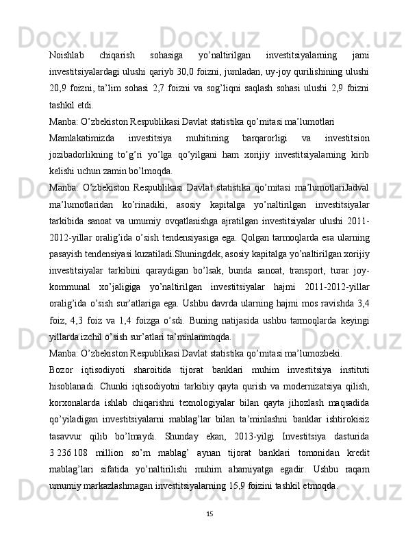 Noishlab   chiqarish   sohasiga   yo’naltirilgan   investitsiyalarning   jami
investitsiyalardagi ulushi qariyb 30,0 foizni, jumladan, uy-joy qurilishining ulushi
20,9   foizni,   ta’lim   sohasi   2,7   foizni   va   sog’liqni   saqlash   sohasi   ulushi   2,9   foizni
tashkil etdi.
Manba: O’zbekiston Respublikasi Davlat statistika qo’mitasi ma’lumotlari
Mamlakatimizda   investitsiya   muhitining   barqarorligi   va   investitsion
jozibadorlikning   to’g’ri   yo’lga   qo’yilgani   ham   xorijiy   investitsiyalarning   kirib
kelishi uchun zamin bo’lmoqda.
Manba:   O’zbekiston   Respublikasi   Davlat   statistika   qo’mitasi   ma’lumotlariJadval
ma’lumotlaridan   ko’rinadiki,   asosiy   kapitalga   yo’naltirilgan   investitsiyalar
tarkibida   sanoat   va   umumiy   ovqatlanishga   ajratilgan   investitsiyalar   ulushi   2011-
2012-yillar  oralig’ida o’sish  tendensiyasiga  ega. Qolgan  tarmoqlarda esa  ularning
pasayish tendensiyasi kuzatiladi.Shuningdek, asosiy kapitalga yo’naltirilgan xorijiy
investitsiyalar   tarkibini   qaraydigan   bo’lsak,   bunda   sanoat,   transport,   turar   joy-
kommunal   xo’jaligiga   yo’naltirilgan   investitsiyalar   hajmi   2011-2012-yillar
oralig’ida   o’sish   sur’atlariga   ega.   Ushbu   davrda   ularning   hajmi   mos   ravishda   3,4
foiz,   4,3   foiz   va   1,4   foizga   o’sdi.   Buning   natijasida   ushbu   tarmoqlarda   keyingi
yillarda izchil o’sish sur’atlari ta’minlanmoqda.
Manba: O’zbekiston Respublikasi Davlat statistika qo’mitasi ma’lumozbeki.
Bozor   iqtisodiyoti   sharoitida   tijorat   banklari   muhim   investitsiya   instituti
hisoblanadi.   Chunki   iqtisodiyotni   tarkibiy   qayta   qurish   va   modernizatsiya   qilish,
korxonalarda   ishlab   chiqarishni   texnologiyalar   bilan   qayta   jihozlash   maqsadida
qo’yiladigan   investitsiyalarni   mablag’lar   bilan   ta’minlashni   banklar   ishtirokisiz
tasavvur   qilib   bo’lmaydi.   Shunday   ekan,   2013-yilgi   Investitsiya   dasturida
3   236   108   million   so’m   mablag’   aynan   tijorat   banklari   tomonidan   kredit
mablag’lari   sifatida   yo’naltirilishi   muhim   ahamiyatga   egadir.   Ushbu   raqam
umumiy markazlashmagan investitsiyalarning 15,9 foizini tashkil etmoqda.
15 