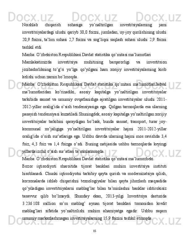 Noishlab   chiqarish   sohasiga   yo’naltirilgan   investitsiyalarning   jami
investitsiyalardagi ulushi qariyb 30,0 foizni, jumladan, uy-joy qurilishining ulushi
20,9   foizni,   ta’lim   sohasi   2,7   foizni   va   sog’liqni   saqlash   sohasi   ulushi   2,9   foizni
tashkil etdi.
Manba: O’zbekiston Respublikasi Davlat statistika qo’mitasi ma’lumotlari
Mamlakatimizda   investitsiya   muhitining   barqarorligi   va   investitsion
jozibadorlikning   to’g’ri   yo’lga   qo’yilgani   ham   xorijiy   investitsiyalarning   kirib
kelishi uchun zamin bo’lmoqda.
Manba:   O’zbekiston   Respublikasi   Davlat   statistika   qo’mitasi   ma’lumotlariJadval
ma’lumotlaridan   ko’rinadiki,   asosiy   kapitalga   yo’naltirilgan   investitsiyalar
tarkibida   sanoat   va   umumiy   ovqatlanishga   ajratilgan   investitsiyalar   ulushi   2011-
2012-yillar  oralig’ida o’sish  tendensiyasiga  ega. Qolgan  tarmoqlarda esa  ularning
pasayish tendensiyasi kuzatiladi.Shuningdek, asosiy kapitalga yo’naltirilgan xorijiy
investitsiyalar   tarkibini   qaraydigan   bo’lsak,   bunda   sanoat,   transport,   turar   joy-
kommunal   xo’jaligiga   yo’naltirilgan   investitsiyalar   hajmi   2011-2012-yillar
oralig’ida   o’sish   sur’atlariga   ega.   Ushbu   davrda   ularning   hajmi   mos   ravishda   3,4
foiz,   4,3   foiz   va   1,4   foizga   o’sdi.   Buning   natijasida   ushbu   tarmoqlarda   keyingi
yillarda izchil o’sish sur’atlari ta’minlanmoqda.
Manba: O’zbekiston Respublikasi Davlat statistika qo’mitasi ma’lumozbeki.
Bozor   iqtisodiyoti   sharoitida   tijorat   banklari   muhim   investitsiya   instituti
hisoblanadi.   Chunki   iqtisodiyotni   tarkibiy   qayta   qurish   va   modernizatsiya   qilish,
korxonalarda   ishlab   chiqarishni   texnologiyalar   bilan   qayta   jihozlash   maqsadida
qo’yiladigan   investitsiyalarni   mablag’lar   bilan   ta’minlashni   banklar   ishtirokisiz
tasavvur   qilib   bo’lmaydi.   Shunday   ekan,   2013-yilgi   Investitsiya   dasturida
3   236   108   million   so’m   mablag’   aynan   tijorat   banklari   tomonidan   kredit
mablag’lari   sifatida   yo’naltirilishi   muhim   ahamiyatga   egadir.   Ushbu   raqam
umumiy markazlashmagan investitsiyalarning 15,9 foizini tashkil etmoqda.
15