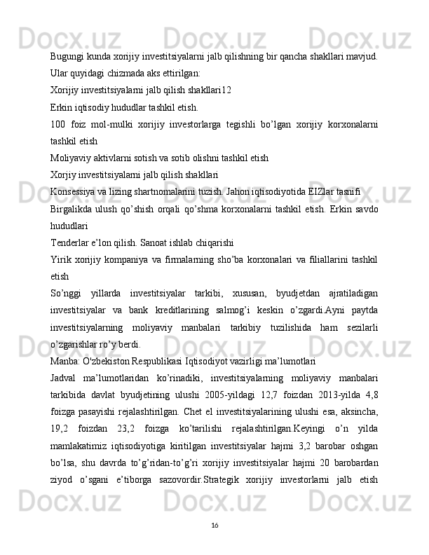 Bugungi kunda xorijiy investitsiyalarni jalb qilishning bir qancha shakllari mavjud.
Ular quyidagi chizmada aks ettirilgan:
Xorijiy investitsiyalarni jalb qilish shakllari12
Erkin iqtisodiy hududlar tashkil etish.  
100   foiz   mol-mulki   xorijiy   investorlarga   tegishli   bo’lgan   xorijiy   korxonalarni
tashkil etish
Moliyaviy aktivlarni sotish va sotib olishni tashkil etish
Xorjiy investitsiyalarni jalb qilish shakllari
Konsessiya va lizing shartnomalarini tuzish. Jahon iqtisodiyotida EIZlar tasnifi
Birgalikda   ulush   qo’shish   orqali   qo’shma   korxonalarni   tashkil   etish.   Erkin   savdo
hududlari
Tenderlar e’lon qilish. Sanoat ishlab chiqarishi
Yirik   xorijiy   kompaniya   va   firmalarning   sho’ba   korxonalari   va   filiallarini   tashkil
etish
So’nggi   yillarda   investitsiyalar   tarkibi,   xususan,   byudjetdan   ajratiladigan
investitsiyalar   va   bank   kreditlarining   salmog’i   keskin   o’zgardi.Ayni   paytda
investitsiyalarning   moliyaviy   manbalari   tarkibiy   tuzilishida   ham   sezilarli
o’zgarishlar ro’y berdi.
Manba: O'zbekiston Respublikasi Iqtisodiyot vazirligi ma’lumotlari
Jadval   ma’lumotlaridan   ko’rinadiki,   investitsiyalarning   moliyaviy   manbalari
tarkibida   davlat   byudjetining   ulushi   2005-yildagi   12,7   foizdan   2013-yilda   4,8
foizga   pasayishi   rejalashtirilgan.   Chet   el   investitsiyalarining   ulushi   esa,   aksincha,
19,2   foizdan   23,2   foizga   ko’tarilishi   rejalashtirilgan.Keyingi   o’n   yilda
mamlakatimiz   iqtisodiyotiga   kiritilgan   investitsiyalar   hajmi   3,2   barobar   oshgan
bo’lsa,   shu   davrda   to’g’ridan-to’g’ri   xorijiy   investitsiyalar   hajmi   20   barobardan
ziyod   o’sgani   e’tiborga   sazovordir.Strategik   xorijiy   investorlarni   jalb   etish
16 