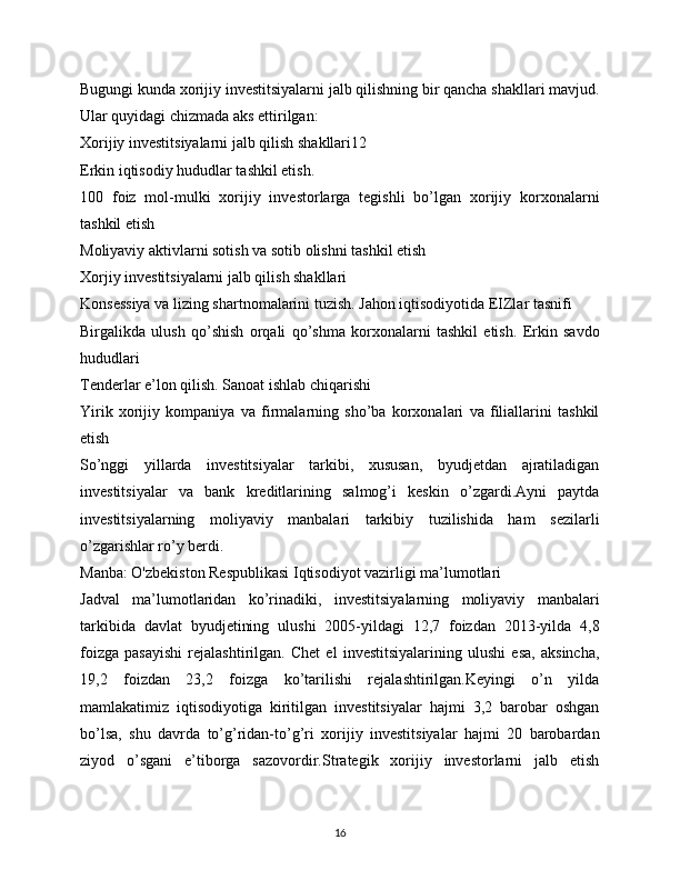Bugungi kunda xorijiy investitsiyalarni jalb qilishning bir qancha shakllari mavjud.
Ular quyidagi chizmada aks ettirilgan:
Xorijiy investitsiyalarni jalb qilish shakllari12
Erkin iqtisodiy hududlar tashkil etish.  
100   foiz   mol-mulki   xorijiy   investorlarga   tegishli   bo’lgan   xorijiy   korxonalarni
tashkil etish
Moliyaviy aktivlarni sotish va sotib olishni tashkil etish
Xorjiy investitsiyalarni jalb qilish shakllari
Konsessiya va lizing shartnomalarini tuzish. Jahon iqtisodiyotida EIZlar tasnifi
Birgalikda   ulush   qo’shish   orqali   qo’shma   korxonalarni   tashkil   etish.   Erkin   savdo
hududlari
Tenderlar e’lon qilish. Sanoat ishlab chiqarishi
Yirik   xorijiy   kompaniya   va   firmalarning   sho’ba   korxonalari   va   filiallarini   tashkil
etish
So’nggi   yillarda   investitsiyalar   tarkibi,   xususan,   byudjetdan   ajratiladigan
investitsiyalar   va   bank   kreditlarining   salmog’i   keskin   o’zgardi.Ayni   paytda
investitsiyalarning   moliyaviy   manbalari   tarkibiy   tuzilishida   ham   sezilarli
o’zgarishlar ro’y berdi.
Manba: O'zbekiston Respublikasi Iqtisodiyot vazirligi ma’lumotlari
Jadval   ma’lumotlaridan   ko’rinadiki,   investitsiyalarning   moliyaviy   manbalari
tarkibida   davlat   byudjetining   ulushi   2005-yildagi   12,7   foizdan   2013-yilda   4,8
foizga   pasayishi   rejalashtirilgan.   Chet   el   investitsiyalarining   ulushi   esa,   aksincha,
19,2   foizdan   23,2   foizga   ko’tarilishi   rejalashtirilgan.Keyingi   o’n   yilda
mamlakatimiz   iqtisodiyotiga   kiritilgan   investitsiyalar   hajmi   3,2   barobar   oshgan
bo’lsa,   shu   davrda   to’g’ridan-to’g’ri   xorijiy   investitsiyalar   hajmi   20   barobardan
ziyod   o’sgani   e’tiborga   sazovordir.Strategik   xorijiy   investorlarni   jalb   etish
16