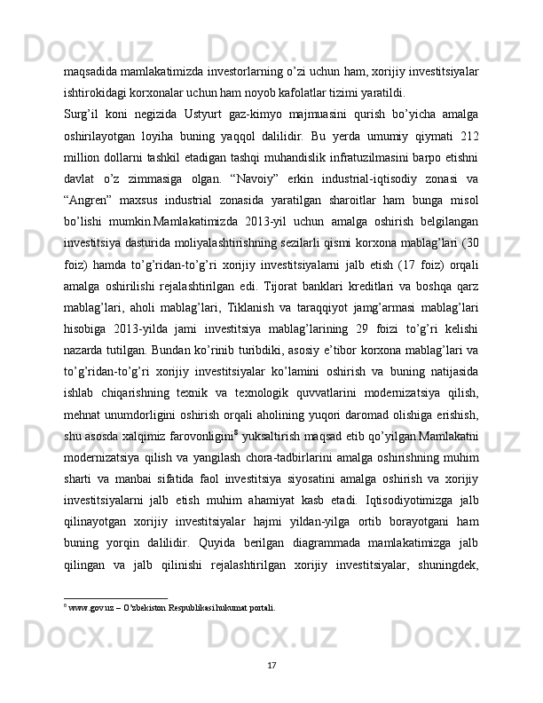 maqsadida mamlakatimizda investorlarning o’zi uchun ham, xorijiy investitsiyalar
ishtirokidagi korxonalar uchun ham noyob kafolatlar tizimi yaratildi.
Surg’il   koni   negizida   Ustyurt   gaz-kimyo   majmuasini   qurish   bo’yicha   amalga
oshirilayotgan   loyiha   buning   yaqqol   dalilidir.   Bu   yerda   umumiy   qiymati   212
million dollarni tashkil  etadigan tashqi  muhandislik infratuzilmasini  barpo etishni
davlat   o’z   zimmasiga   olgan.   “Navoiy”   erkin   industrial-iqtisodiy   zonasi   va
“Angren”   maxsus   industrial   zonasida   yaratilgan   sharoitlar   ham   bunga   misol
bo’lishi   mumkin.Mamlakatimizda   2013-yil   uchun   amalga   oshirish   belgilangan
investitsiya dasturida moliyalashtirishning sezilarli qismi  korxona mablag’lari (30
foiz)   hamda   to’g’ridan-to’g’ri   xorijiy   investitsiyalarni   jalb   etish   (17   foiz)   orqali
amalga   oshirilishi   rejalashtirilgan   edi.   Tijorat   banklari   kreditlari   va   boshqa   qarz
mablag’lari,   aholi   mablag’lari,   Tiklanish   va   taraqqiyot   jamg’armasi   mablag’lari
hisobiga   2013-yilda   jami   investitsiya   mablag’larining   29   foizi   to’g’ri   kelishi
nazarda tutilgan. Bundan ko’rinib turibdiki, asosiy e’tibor korxona mablag’lari va
to’g’ridan-to’g’ri   xorijiy   investitsiyalar   ko’lamini   oshirish   va   buning   natijasida
ishlab   chiqarishning   texnik   va   texnologik   quvvatlarini   modernizatsiya   qilish,
mehnat  unumdorligini  oshirish  orqali  aholining  yuqori   daromad  olishiga  erishish,
shu asosda xalqimiz farovonligini 8
  yuksaltirish maqsad etib qo’yilgan.Mamlakatni
modernizatsiya   qilish   va   yangilash   chora-tadbirlarini   amalga   oshirishning   muhim
sharti   va   manbai   sifatida   faol   investitsiya   siyosatini   amalga   oshirish   va   xorijiy
investitsiyalarni   jalb   etish   muhim   ahamiyat   kasb   etadi.   Iqtisodiyotimizga   jalb
qilinayotgan   xorijiy   investitsiyalar   hajmi   yildan-yilga   ortib   borayotgani   ham
buning   yorqin   dalilidir.   Quyida   berilgan   diagrammada   mamlakatimizga   jalb
qilingan   va   jalb   qilinishi   rejalashtirilgan   xorijiy   investitsiyalar,   shuningdek,
8
  www.gov.uz – O’zbekiston Respublikasi hukumat portali.
17