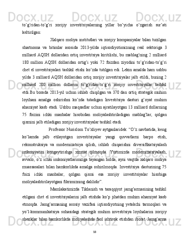 to’g’ridan-to’g’ri   xorijiy   investitsiyalarning   yillar   bo’yicha   o’zgarish   sur’ati
keltirilgan:
                                     Xalqaro moliya institutlari  va xorijiy kompaniyalar bilan tuzilgan
shartnoma   va   bitimlar   asosida   2013-yilda   iqtisodiyotimizning   real   sektoriga   3
milliard   AQSH   dollaridan   ortiq   investitsiya   kiritilishi,   bu   mablag’ning   2   milliard
180   million   AQSH   dollaridan   ortig’i   yoki   72   foizdan   ziyodini   to’g’ridan-to’g’ri
chet el investitsiyalari  tashkil  etishi ko’zda tutilgan edi. Lekin amalda ham ushbu
yilda 3 milliard AQSH dollaridan ortiq xorijiy investitsiyalar  jalb etildi, buning 2
milliard   200   million   dollarini   to’g’ridan-to’g’ri   xorijiy   investitsiyalar   tashkil
etdi.Bu borada 2013-yil uchun ishlab chiqilgan va 370 dan ortiq strategik muhim
loyihani   amalga   oshirishni   ko’zda   tutadigan   Investitsiya   dasturi   g’oyat   muhim
ahamiyat kasb etadi. Ushbu maqsadlar uchun ajratilayotgan 13 milliard dollarning
75   foizini   ichki   manbalar   hisobidan   moliyalashtiriladigan   mablag’lar,   qolgan
qismini jalb etiladigan xorijiy investitsiyalar tashkil etadi.
                                     Professor Nurislom To’xliyev aytganlaridek: “O’z navbatida, keng
ko’lamda   jalb   etilayotgan   investitsiyalar   yangi   quvvatlarni   barpo   etish,
rekonstruksiya   va   modernizatsiya   qilish,   ishlab   chiqarishni   diversifikatsiyalash
imkoniyatini   kengaytirishga   xizmat   qilmoqda.   Yurtimizda   modernizatsiyalash,
avvalo, o’z ichki  imkoniyatlarimizga tayangan  holda, ayni  vaqtda xalqaro moliya
muassasalari   bilan   hamkorlikda   amalga   oshirilmoqda.   Investitsiya   dasturining   75
foizi   ichki   manbalar,   qolgan   qismi   esa   xorijiy   investitsiyalar   hisobiga
moliyalashtirilayotgani fikrimizning dalilidir”.
                                  Mamlakatimizda   Tiklanish   va   taraqqiyot   jamg’armasining   tashkil
etilgani   chet   el   investitsiyalarini   jalb   etishda   ko’p   jihatdan   muhim   ahamiyat   kasb
etmoqda.   Jamg’armaning   asosiy   vazifasi   iqtisodiyotning   yetakchi   tarmoqlari   va
yo’l-kommunikatsiya   sohasidagi   strategik   muhim   investitsiya   loyihalarini   xorijiy
sheriklar bilan hamkorlikda moliyalashda faol ishtirok etishdan iborat. Jamg’arma
18 