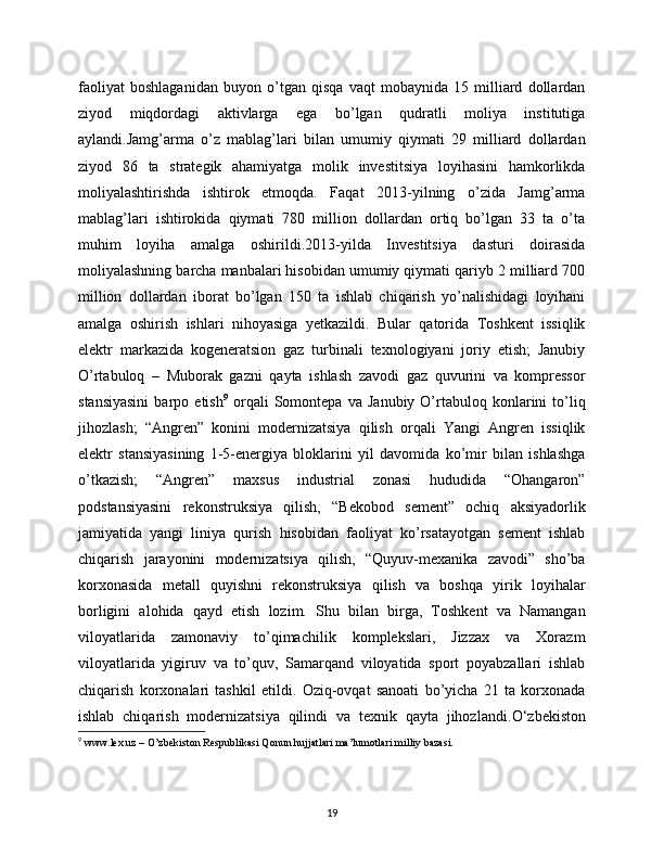 faoliyat   boshlaganidan   buyon   o’tgan   qisqa   vaqt   mobaynida   15   milliard   dollardan
ziyod   miqdordagi   aktivlarga   ega   bo’lgan   qudratli   moliya   institutiga
aylandi.Jamg’arma   o’z   mablag’lari   bilan   umumiy   qiymati   29   milliard   dollardan
ziyod   86   ta   strategik   ahamiyatga   molik   investitsiya   loyihasini   hamkorlikda
moliyalashtirishda   ishtirok   etmoqda.   Faqat   2013-yilning   o’zida   Jamg’arma
mablag’lari   ishtirokida   qiymati   780   million   dollardan   ortiq   bo’lgan   33   ta   o’ta
muhim   loyiha   amalga   oshirildi.2013-yilda   Investitsiya   dasturi   doirasida
moliyalashning barcha manbalari hisobidan umumiy qiymati qariyb 2 milliard 700
million   dollardan   iborat   bo’lgan   150   ta   ishlab   chiqarish   yo’nalishidagi   loyihani
amalga   oshirish   ishlari   nihoyasiga   yetkazildi.   Bular   qatorida   Toshkent   issiqlik
elektr   markazida   kogeneratsion   gaz   turbinali   texnologiyani   joriy   etish;   Janubiy
O’rtabuloq   –   Muborak   gazni   qayta   ishlash   zavodi   gaz   quvurini   va   kompressor
stansiyasini   barpo  etish 9
  orqali   Somontepa   va   Janubiy   O’rtabuloq  konlarini   to’liq
jihozlash;   “Angren”   konini   modernizatsiya   qilish   orqali   Yangi   Angren   issiqlik
elektr   stansiyasining   1-5-energiya   bloklarini   yil   davomida   ko’mir   bilan   ishlashga
o’tkazish;   “Angren”   maxsus   industrial   zonasi   hududida   “Ohangaron”
podstansiyasini   rekonstruksiya   qilish,   “Bekobod   sement”   ochiq   aksiyadorlik
jamiyatida   yangi   liniya   qurish   hisobidan   faoliyat   ko’rsatayotgan   sement   ishlab
chiqarish   jarayonini   modernizatsiya   qilish,   “Quyuv-mexanika   zavodi”   sho’ba
korxonasida   metall   quyishni   rekonstruksiya   qilish   va   boshqa   yirik   loyihalar
borligini   alohida   qayd   etish   lozim.   Shu   bilan   birga,   Toshkent   va   Namangan
viloyatlarida   zamonaviy   to’qimachilik   komplekslari,   Jizzax   va   Xorazm
viloyatlarida   yigiruv   va   to’quv,   Samarqand   viloyatida   sport   poyabzallari   ishlab
chiqarish   korxonalari   tashkil   etildi.   Oziq-ovqat   sanoati   bo’yicha   21   ta   korxonada
ishlab   chiqarish   modernizatsiya   qilindi   va   texnik   qayta   jihozlandi. O‘zbekiston
9
  www.lex.uz – O’zbekiston Respublikasi Qonun hujjatlari ma’lumotlari milliy bazasi. 
19 