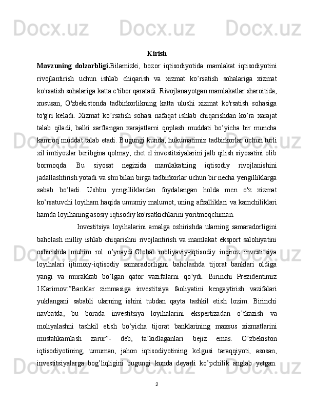 Kirish 
Mavzuning   dolzarbligi. Bilamizki,   bozor   iqtisodiyotida   mamlakat   iqtisodiyotini
rivojlantirish   uchun   ishlab   chiqarish   va   xizmat   ko’rsatish   sohalariga   xizmat
ko'rsatish sohalariga katta e'tibor qaratadi. Rivojlanayotgan mamlakatlar sharoitida,
xususan,   O'zbekistonda   tadbirkorlikning   katta   ulushi   xizmat   ko'rsatish   sohasiga
to'g'ri   keladi.   Xizmat   ko’rsatish   sohasi   nafaqat   ishlab   chiqarishdan   ko’ra   xarajat
talab   qiladi,   balki   sarflangan   xarajatlarni   qoplash   muddati   bo’yicha   bir   muncha
kamroq muddat talab etadi. Bugungi kunda, hukumatimiz tadbirkorlar uchun turli
xil imtiyozlar beribgina qolmay, chet el investitsiyalarini jalb qilish siyosatini olib
bormoqda.   Bu   siyosat   negizida   mamlakatning   iqtisodiy   rivojlanishini
jadallashtirish yotadi va shu bilan birga tadbirkorlar uchun bir necha yengilliklarga
sabab   bo’ladi.   Ushbu   yengilliklardan   foydalangan   holda   men   o'z   xizmat
ko’rsatuvchi loyiham haqida umumiy malumot, uning afzalliklari va kamchiliklari
hamda loyihaning asosiy iqtisodiy ko'rsatkichlarini yoritmoqchiman.
                            Investitsiya   loyihalarini   amalga   oshirishda   ularning   samaradorligini
baholash   milliy   ishlab   chiqarishni   rivojlantirish   va   mamlakat   eksport   salohiyatini
oshirishda   muhim   rol   o’ynaydi.Global   moliyaviy-iqtisodiy   inqiroz   investitsiya
loyihalari   ijtimoiy-iqtisodiy   samaradorligini   baholashda   tijorat   banklari   oldiga
yangi   va   murakkab   bo’lgan   qator   vazifalarni   qo’ydi.   Birinchi   Prezidentimiz
I.Karimov:”Banklar   zimmasiga   investitsiya   faoliyatini   kengaytirish   vazifalari
yuklangani   sababli   ularning   ishini   tubdan   qayta   tashkil   etish   lozim.   Birinchi
navbatda,   bu   borada   investitsiya   loyihalarini   ekspertizadan   o’tkazish   va
moliyalashni   tashkil   etish   bo’yicha   tijorat   banklarining   maxsus   xizmatlarini
mustahkamlash   zarur”-   deb,   ta’kidlaganlari   bejiz   emas.   O’zbekiston
iqtisodiyotining,   umuman,   jahon   iqtisodiyotining   kelgusi   taraqqiyoti,   asosan,
investitsiyalarga   bog’liqligini   bugungi   kunda   deyarli   ko’pchilik   anglab   yetgan.
2