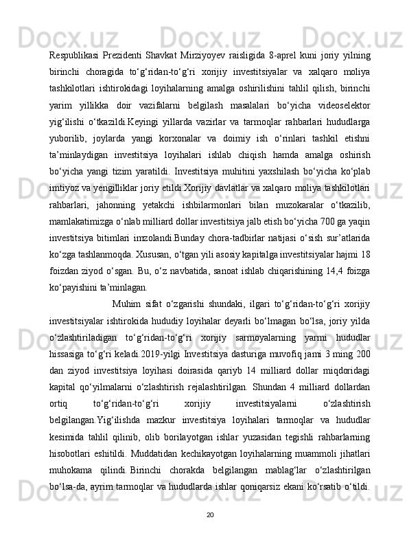 Respublikasi   Prezidenti   Shavkat   Mirziyoyev   raisligida   8-aprel   kuni   joriy   yilning
birinchi   choragida   to‘g‘ridan-to‘g‘ri   xorijiy   investitsiyalar   va   xalqaro   moliya
tashkilotlari   ishtirokidagi   loyihalarning   amalga   oshirilishini   tahlil   qilish,   birinchi
yarim   yillikka   doir   vazifalarni   belgilash   masalalari   bo‘yicha   videoselektor
yig‘ilishi   o‘tkazildi.Keyingi   yillarda   vazirlar   va   tarmoqlar   rahbarlari   hududlarga
yuborilib,   joylarda   yangi   korxonalar   va   doimiy   ish   o‘rinlari   tashkil   etishni
ta’minlaydigan   investitsiya   loyihalari   ishlab   chiqish   hamda   amalga   oshirish
bo‘yicha   yangi   tizim   yaratildi.   Investitsiya   muhitini   yaxshilash   bo‘yicha   ko‘plab
imtiyoz va yengilliklar joriy etildi.Xorijiy davlatlar va xalqaro moliya tashkilotlari
rahbarlari,   jahonning   yetakchi   ishbilarmonlari   bilan   muzokaralar   o‘tkazilib,
mamlakatimizga o‘nlab milliard dollar investitsiya jalb etish bo‘yicha 700 ga yaqin
investitsiya   bitimlari   imzolandi.Bunday   chora-tadbirlar   natijasi   o‘sish   sur’atlarida
ko‘zga tashlanmoqda. Xususan, o‘tgan yili asosiy kapitalga investitsiyalar hajmi 18
foizdan  ziyod  o‘sgan.  Bu,  o‘z  navbatida, sanoat   ishlab  chiqarishining  14,4  foizga
ko‘payishini ta’minlagan.
                              Muhim   sifat   o‘zgarishi   shundaki,   ilgari   to‘g‘ridan-to‘g‘ri   xorijiy
investitsiyalar   ishtirokida   hududiy   loyihalar   deyarli   bo‘lmagan   bo‘lsa,   joriy   yilda
o‘zlashtiriladigan   to‘g‘ridan-to‘g‘ri   xorijiy   sarmoyalarning   yarmi   hududlar
hissasiga to‘g‘ri keladi.2019-yilgi Investitsiya dasturiga muvofiq jami 3 ming 200
dan   ziyod   investitsiya   loyihasi   doirasida   qariyb   14   milliard   dollar   miqdoridagi
kapital   qo‘yilmalarni   o‘zlashtirish   rejalashtirilgan.   Shundan   4   milliard   dollardan
ortiq   to‘g‘ridan-to‘g‘ri   xorijiy   investitsiyalarni   o‘zlashtirish
belgilangan.Yig‘ilishda   mazkur   investitsiya   loyihalari   tarmoqlar   va   hududlar
kesimida   tahlil   qilinib,   olib   borilayotgan   ishlar   yuzasidan   tegishli   rahbarlarning
hisobotlari   eshitildi.   Muddatidan   kechikayotgan   loyihalarning   muammoli   jihatlari
muhokama   qilindi.   Birinchi   chorakda   belgilangan   mablag‘lar   o‘zlashtirilgan
bo‘lsa-da, ayrim tarmoqlar va hududlarda ishlar qoniqarsiz ekani ko‘rsatib o‘tildi.
20