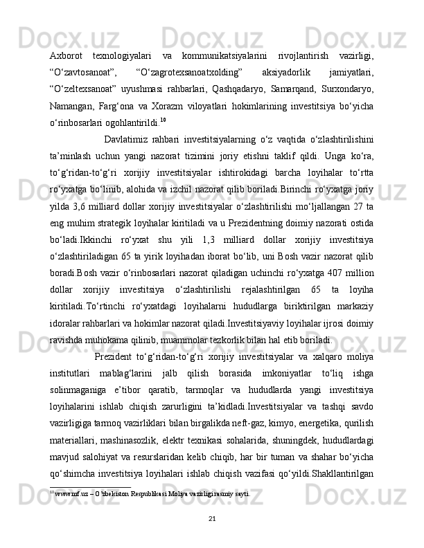 Axborot   texnologiyalari   va   kommunikatsiyalarini   rivojlantirish   vazirligi,
“O‘zavtosanoat”,   “O‘zagrotexsanoatxolding”   aksiyadorlik   jamiyatlari,
“O‘zeltexsanoat”   uyushmasi   rahbarlari,   Qashqadaryo,   Samarqand,   Surxondaryo,
Namangan,   Farg‘ona   va   Xorazm   viloyatlari   hokimlarining   investitsiya   bo‘yicha
o‘rinbosarlari ogohlantirildi. 10
                        Davlatimiz   rahbari   investitsiyalarning   o‘z   vaqtida   o‘zlashtirilishini
ta’minlash   uchun   yangi   nazorat   tizimini   joriy   etishni   taklif   qildi.   Unga   ko‘ra,
to‘g‘ridan-to‘g‘ri   xorijiy   investitsiyalar   ishtirokidagi   barcha   loyihalar   to‘rtta
ro‘yxatga bo‘linib, alohida va izchil nazorat qilib boriladi.Birinchi ro‘yxatga joriy
yilda   3,6   milliard   dollar   xorijiy   investitsiyalar   o‘zlashtirilishi   mo‘ljallangan   27   ta
eng muhim strategik loyihalar kiritiladi va u Prezidentning doimiy nazorati ostida
bo‘ladi.Ikkinchi   ro‘yxat   shu   yili   1,3   milliard   dollar   xorijiy   investitsiya
o‘zlashtiriladigan 65 ta yirik loyihadan iborat bo‘lib, uni  Bosh  vazir nazorat qilib
boradi.Bosh  vazir  o‘rinbosarlari  nazorat  qiladigan uchinchi  ro‘yxatga 407 million
dollar   xorijiy   investitsiya   o‘zlashtirilishi   rejalashtirilgan   65   ta   loyiha
kiritiladi.To‘rtinchi   ro‘yxatdagi   loyihalarni   hududlarga   biriktirilgan   markaziy
idoralar rahbarlari va hokimlar nazorat qiladi.Investitsiyaviy loyihalar ijrosi doimiy
ravishda muhokama qilinib, muammolar tezkorlik bilan hal etib boriladi.
                  Prezident   to‘g‘ridan-to‘g‘ri   xorijiy   investitsiyalar   va   xalqaro   moliya
institutlari   mablag‘larini   jalb   qilish   borasida   imkoniyatlar   to‘liq   ishga
solinmaganiga   e’tibor   qaratib,   tarmoqlar   va   hududlarda   yangi   investitsiya
loyihalarini   ishlab   chiqish   zarurligini   ta’kidladi.Investitsiyalar   va   tashqi   savdo
vazirligiga tarmoq vazirliklari bilan birgalikda neft-gaz, kimyo, energetika, qurilish
materiallari,   mashinasozlik,   elektr   texnikasi   sohalarida,   shuningdek,   hududlardagi
mavjud   salohiyat   va   resurslaridan   kelib   chiqib,   har   bir   tuman   va   shahar   bo‘yicha
qo‘shimcha   investitsiya   loyihalari   ishlab   chiqish   vazifasi   qo‘yildi.Shakllantirilgan
10
  www.mf.uz – O’zbekiston Respublikasi Moliya vazirligi rasmiy sayti.
21