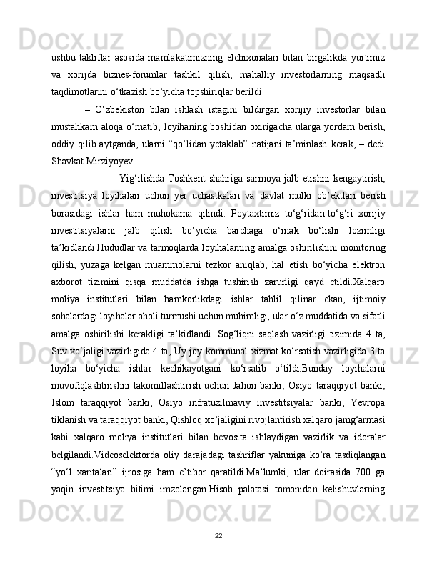 ushbu   takliflar   asosida   mamlakatimizning   elchixonalari   bilan   birgalikda   yurtimiz
va   xorijda   biznes-forumlar   tashkil   qilish,   mahalliy   investorlarning   maqsadli
taqdimotlarini o‘tkazish bo‘yicha topshiriqlar berildi.  
            –   O‘zbekiston   bilan   ishlash   istagini   bildirgan   xorijiy   investorlar   bilan
mustahkam  aloqa   o‘rnatib,  loyihaning  boshidan  oxirigacha  ularga  yordam   berish,
oddiy  qilib  aytganda,   ularni  “qo‘lidan  yetaklab”   natijani   ta’minlash   kerak,  –  dedi
Shavkat Mirziyoyev.  
                                    Yig‘ilishda   Toshkent   shahriga   sarmoya   jalb   etishni   kengaytirish,
investitsiya   loyihalari   uchun   yer   uchastkalari   va   davlat   mulki   ob’ektlari   berish
borasidagi   ishlar   ham   muhokama   qilindi.   Poytaxtimiz   to‘g‘ridan-to‘g‘ri   xorijiy
investitsiyalarni   jalb   qilish   bo‘yicha   barchaga   o‘rnak   bo‘lishi   lozimligi
ta’kidlandi.Hududlar va tarmoqlarda loyihalarning amalga oshirilishini monitoring
qilish,   yuzaga   kelgan   muammolarni   tezkor   aniqlab,   hal   etish   bo‘yicha   elektron
axborot   tizimini   qisqa   muddatda   ishga   tushirish   zarurligi   qayd   etildi.Xalqaro
moliya   institutlari   bilan   hamkorlikdagi   ishlar   tahlil   qilinar   ekan,   ijtimoiy
sohalardagi loyihalar aholi turmushi uchun muhimligi, ular o‘z muddatida va sifatli
amalga   oshirilishi   kerakligi   ta’kidlandi.   Sog‘liqni   saqlash   vazirligi   tizimida   4   ta,
Suv xo‘jaligi vazirligida 4 ta, Uy-joy kommunal xizmat ko‘rsatish vazirligida 3 ta
loyiha   bo‘yicha   ishlar   kechikayotgani   ko‘rsatib   o‘tildi.Bunday   loyihalarni
muvofiqlashtirishni   takomillashtirish   uchun   Jahon   banki,   Osiyo   taraqqiyot   banki,
Islom   taraqqiyot   banki,   Osiyo   infratuzilmaviy   investitsiyalar   banki,   Yevropa
tiklanish va taraqqiyot banki, Qishloq xo‘jaligini rivojlantirish xalqaro jamg‘armasi
kabi   xalqaro   moliya   institutlari   bilan   bevosita   ishlaydigan   vazirlik   va   idoralar
belgilandi.Videoselektorda   oliy   darajadagi   tashriflar   yakuniga   ko‘ra   tasdiqlangan
“yo‘l   xaritalari”   ijrosiga   ham   e’tibor   qaratildi.Ma’lumki,   ular   doirasida   700   ga
yaqin   investitsiya   bitimi   imzolangan.Hisob   palatasi   tomonidan   kelishuvlarning
22