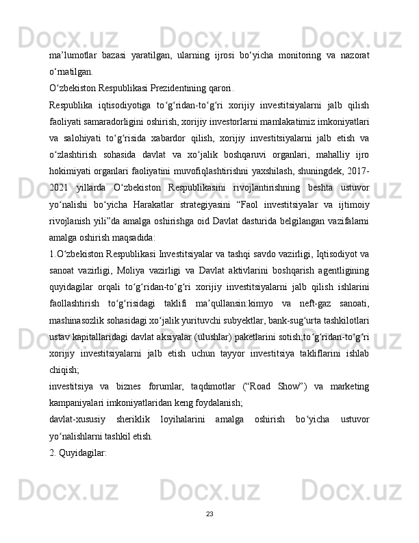 ma’lumotlar   bazasi   yaratilgan,   ularning   ijrosi   bo‘yicha   monitoring   va   nazorat
o‘rnatilgan.  
O zbekiston Respublikasi Prezidentining qaroriʻ .
Respublika   iqtisodiyotiga   to g ridan-to g ri   xorijiy   investitsiyalarni   jalb   qilish	
ʻ ʻ ʻ ʻ
faoliyati samaradorligini oshirish, xorijiy investorlarni mamlakatimiz imkoniyatlari
va   salohiyati   to g risida   xabardor   qilish,   xorijiy   investitsiyalarni   jalb   etish   va	
ʻ ʻ
o zlashtirish   sohasida   davlat   va   xo jalik   boshqaruvi   organlari,   mahalliy   ijro	
ʻ ʻ
hokimiyati organlari faoliyatini muvofiqlashtirishni yaxshilash, shuningdek, 2017-
2021   yillarda   O zbekiston   Respublikasini   rivojlantirishning   beshta   ustuvor	
ʻ
yo nalishi   bo yicha   Harakatlar   strategiyasini   “Faol   investitsiyalar   va   ijtimoiy	
ʻ ʻ
rivojlanish   yili”da   amalga  oshirishga   oid  Davlat   dasturida  belgilangan  vazifalarni
amalga oshirish maqsadida:
1.O zbekiston Respublikasi Investitsiyalar va tashqi savdo vazirligi, Iqtisodiyot va
ʻ
sanoat   vazirligi,   Moliya   vazirligi   va   Davlat   aktivlarini   boshqarish   agentligining
quyidagilar   orqali   to g ridan-to g ri   xorijiy   investitsiyalarni   jalb   qilish   ishlarini	
ʻ ʻ ʻ ʻ
faollashtirish   to g risidagi   taklifi   ma qullansin:kimyo   va   neft-gaz   sanoati,	
ʻ ʻ ʼ
mashinasozlik sohasidagi xo jalik yurituvchi subyektlar, bank-sug urta tashkilotlari	
ʻ ʻ
ustav kapitallaridagi davlat aksiyalar (ulushlar) paketlarini sotish;to g ridan-to g ri	
ʻ ʻ ʻ ʻ
xorijiy   investitsiyalarni   jalb   etish   uchun   tayyor   investitsiya   takliflarini   ishlab
chiqish;
investitsiya   va   biznes   forumlar,   taqdimotlar   (“Road   Show”)   va   marketing
kampaniyalari imkoniyatlaridan keng foydalanish;
davlat-xususiy   sheriklik   loyihalarini   amalga   oshirish   bo yicha   ustuvor
ʻ
yo nalishlarni tashkil etish.	
ʻ
2. Quyidagilar:
23 