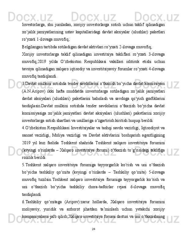 Investorlarga,   shu   jumladan,   xorijiy   investorlarga   sotish   uchun   taklif   qilinadigan
xo jalik   jamiyatlarining   ustav   kapitallaridagi   davlat   aksiyalar   (ulushlar)   paketlariʻ
ro yxati 1-ilovaga muvofiq;
ʻ
Belgilangan tartibda sotiladigan davlat aktivlari ro yxati 2-ilovaga muvofiq;	
ʻ
Xorijiy   investorlarga   taklif   qilinadigan   investitsiya   takliflari   ro yxati   3-ilovaga	
ʻ
muvofiq;2019   yilda   O zbekiston   Respublikasi   vakillari   ishtirok   etishi   uchun	
ʻ
tavsiya qilinadigan xalqaro iqtisodiy va investitsiyaviy forumlar ro yxati 4-ilovaga	
ʻ
muvofiq tasdiqlandi.
3.Davlat mulkini sotishda tender savdolarini o tkazish bo yicha davlat komissiyasi	
ʻ ʻ
(A.N.Aripov)   ikki   hafta   muddatda   investorlarga   sotiladigan   xo jalik   jamiyatlari	
ʻ
davlat   aksiyalari   (ulushlari)   paketlarini   baholash   va   savdoga   qo yish   grafiklarini
ʻ
tasdiqlasin.Davlat   mulkini   sotishda   tender   savdolarini   o tkazish   bo yicha   davlat	
ʻ ʻ
komissiyasiga   xo jalik   jamiyatlari   davlat   aksiyalari   (ulushlari)   paketlarini   xorijiy	
ʻ
investorlarga sotish shartlari va usullariga o zgartirish kiritish huquqi berildi.	
ʻ
4.O zbekiston Respublikasi Investitsiyalar va tashqi savdo vazirligi, Iqtisodiyot va	
ʻ
sanoat   vazirligi,   Moliya   vazirligi   va   Davlat   aktivlarini   boshqarish   agentligining
2019   yil   kuz   faslida   Toshkent   shahrida   Toshkent   xalqaro   investitsiya   forumini
(keyingi  o rinlarda  –  Xalqaro  investitsiya  forumi)   o tkazish   to g risidagi  taklifiga	
ʻ ʻ ʻ ʻ
rozilik berildi.
5.Toshkent   xalqaro   investitsiya   forumiga   tayyorgarlik   ko rish   va   uni   o tkazish	
ʻ ʻ
bo yicha   tashkiliy   qo mita   (keyingi   o rinlarda   –   Tashkiliy   qo mita)   5-ilovaga	
ʻ ʻ ʻ ʻ
muvofiq   tuzilsin.Toshkent   xalqaro   investitsiya   forumiga   tayyorgarlik   ko rish   va	
ʻ
uni   o tkazish   bo yicha   tashkiliy   chora-tadbirlar   rejasi   6-ilovaga   muvofiq	
ʻ ʻ
tasdiqlandi.
6.Tashkiliy   qo mitaga   (Aripov):zarur   hollarda,   Xalqaro   investitsiya   forumini	
ʻ
moliyaviy,   yuridik   va   axborot   jihatdan   ta minlash   uchun   yetakchi   xorijiy	
ʼ
kompaniyalarni jalb qilish;Xalqaro investitsiya forumi dasturi va uni o tkazishning	
ʻ
24 