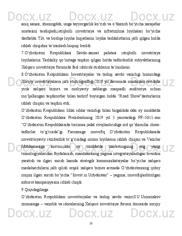 aniq sanasi, shuningdek, unga tayyorgarlik ko rish va o tkazish bo yicha xarajatlarʻ ʻ ʻ
smetasini   tasdiqlash;istiqbolli   investitsiya   va   infratuzilma   loyihalari   bo yicha	
ʻ
dastlabki TIA va boshqa loyiha hujjatlarini loyiha tashkilotlarini jalb qilgan holda
ishlab chiqishni ta minlash huquqi berildi.	
ʼ
7.O zbekiston   Respublikasi   Savdo-sanoat   palatasi   istiqbolli   investitsiya	
ʻ
loyihalarini   Tashkiliy   qo mitaga  taqdim   qilgan  holda   tadbirkorlik  subyektlarining	
ʻ
Xalqaro investitsiya forumida faol ishtirok etishlarini ta minlasin.	
ʼ
8.O zbekiston   Respublikasi   Investitsiyalar   va   tashqi   savdo   vazirligi   huzuridagi	
ʻ
Xorijiy investitsiyalarni jalb etish agentligi:2019 yil davomida muntazam ravishda
yirik   xalqaro   biznes   va   moliyaviy   xablarga   maqsadli   auditoriya   uchun
mo ljallangan   taqdimotlar   bilan   tashrif   buyurgan   holda   “Road   Show”dasturlarini
ʻ
ishlab chiqsin va taqdim etdi;
O zbekiston   Respublikasi   Ichki   ishlar  vazirligi  bilan  birgalikda  ikki  oy  muddatda
ʻ
O zbekiston   Respublikasi   Prezidentining   2019   yil   5   yanvardagi   PF–5611-son
ʻ
“O zbekiston Respublikasida turizmni jadal rivojlantirishga oid qo shimcha chora-
ʻ ʻ
tadbirlar   to g risida”gi   Farmoniga   muvofiq   O zbekiston   Respublikasida	
ʻ ʻ ʻ
investitsiyaviy rezidentlik to g risidagi nizom loyihasini ishlab chiqsin va Vazirlar	
ʻ ʻ
Mahkamasiga   kiritsin;ikki   oy   muddatda   marketingning   eng   yangi
texnologiyalaridan foydalanish, mamlakatning yagona integratsiyalashgan brendini
yaratish   va   ilgari   surish   hamda   strategik   kommunikatsiyalar   bo yicha   xalqaro	
ʻ
maslahatchilarni   jalb   qilish   orqali   xalqaro   biznes   arenada   O zbekistonning   ijobiy	
ʻ
imijini ilgari surish bo yicha “Invest in Uzbekistan” – yagona, muvofiqlashtirilgan	
ʻ
axborot kampaniyasini ishlab chiqdi.
9.Quyidagilarga:
O zbekiston   Respublikasi   investitsiyalar   va   tashqi   savdo   vaziriS.U.Umurzakov	
ʻ
zimmasiga – vazirlik va idoralarning Xalqaro investitsiya forumi doirasida xorijiy
25 