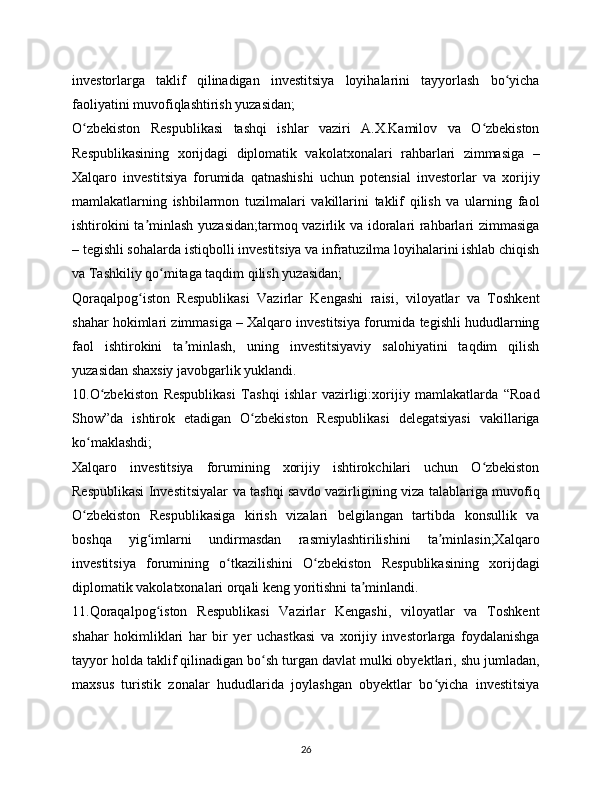 investorlarga   taklif   qilinadigan   investitsiya   loyihalarini   tayyorlash   bo yichaʻ
faoliyatini muvofiqlashtirish yuzasidan;
O zbekiston   Respublikasi   tashqi   ishlar   vaziri   A.X.Kamilov   va   O zbekiston	
ʻ ʻ
Respublikasining   xorijdagi   diplomatik   vakolatxonalari   rahbarlari   zimmasiga   –
Xalqaro   investitsiya   forumida   qatnashishi   uchun   potensial   investorlar   va   xorijiy
mamlakatlarning   ishbilarmon   tuzilmalari   vakillarini   taklif   qilish   va   ularning   faol
ishtirokini ta minlash yuzasidan;tarmoq vazirlik va idoralari rahbarlari zimmasiga	
ʼ
– tegishli sohalarda istiqbolli investitsiya va infratuzilma loyihalarini ishlab chiqish
va Tashkiliy qo mitaga taqdim qilish yuzasidan;	
ʻ
Qoraqalpog iston   Respublikasi   Vazirlar   Kengashi   raisi,   viloyatlar   va   Toshkent	
ʻ
shahar hokimlari zimmasiga – Xalqaro investitsiya forumida tegishli hududlarning
faol   ishtirokini   ta minlash,   uning   investitsiyaviy   salohiyatini   taqdim   qilish	
ʼ
yuzasidan shaxsiy javobgarlik yuklandi.
10.O zbekiston   Respublikasi   Tashqi   ishlar   vazirligi:xorijiy   mamlakatlarda   “Road	
ʻ
Show”da   ishtirok   etadigan   O zbekiston   Respublikasi   delegatsiyasi   vakillariga	
ʻ
ko maklashdi;	
ʻ
Xalqaro   investitsiya   forumining   xorijiy   ishtirokchilari   uchun   O zbekiston	
ʻ
Respublikasi Investitsiyalar va tashqi savdo vazirligining viza talablariga muvofiq
O zbekiston   Respublikasiga   kirish   vizalari   belgilangan   tartibda   konsullik   va	
ʻ
boshqa   yig imlarni   undirmasdan   rasmiylashtirilishini   ta minlasin;Xalqaro	
ʻ ʼ
investitsiya   forumining   o tkazilishini   O zbekiston   Respublikasining   xorijdagi	
ʻ ʻ
diplomatik vakolatxonalari orqali keng yoritishni ta minlandi.	
ʼ
11.Qoraqalpog iston   Respublikasi   Vazirlar   Kengashi,   viloyatlar   va   Toshkent	
ʻ
shahar   hokimliklari   har   bir   yer   uchastkasi   va   xorijiy   investorlarga   foydalanishga
tayyor holda taklif qilinadigan bo sh turgan davlat mulki obyektlari, shu jumladan,	
ʻ
maxsus   turistik   zonalar   hududlarida   joylashgan   obyektlar   bo yicha   investitsiya	
ʻ
26 