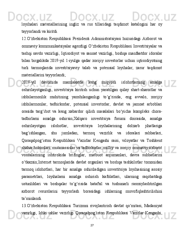 loyihalari   materiallarining   ingliz   va   rus   tillaridagi   taqdimot   katalogini   har   oy
tayyorlandi va kiritdi.
12.O zbekiston   Respublikasi   Prezidenti   Administratsiyasi   huzuridagi   Axborot   vaʻ
ommaviy kommunikatsiyalar agentligi O zbekiston Respublikasi Investitsiyalar va	
ʻ
tashqi  savdo   vazirligi,  Iqtisodiyot  va  sanoat  vazirligi,  boshqa  manfaatdor   idoralar
bilan   birgalikda:2019-yil   1-iyulga   qadar   xorijiy   investorlar   uchun   iqtisodiyotning
turli   tarmoqlarida   investitsiyaviy   talab   va   potensial   loyihalar,   zarur   taqdimot
materiallarini tayyorlandi;
2019-yil   davomida   mamlakatda   keng   miqyosli   islohotlarning   amalga
oshirilayotganligi,   investitsiya   kiritish   uchun   yaratilgan   qulay   shart-sharoitlar   va
ishbilarmonlik   muhitining   yaxshilanganligi   to g risida,   eng   avvalo,   xorijiy	
ʻ ʻ
ishbilarmonlar,   tadbirkorlar,   potensial   investorlar,   davlat   va   jamoat   arboblari
orasida   targ ibot   va   keng   xabardor   qilish   masalalari   bo yicha   kompleks   chora-	
ʻ ʻ
tadbirlarni   amalga   oshirsin;Xalqaro   investitsiya   forumi   doirasida,   amalga
oshirilayotgan   islohotlar,   investitsiya   loyihalarining   dolzarb   jihatlariga
bag ishlangan,   shu   jumladan,   tarmoq   vazirlik   va   idoralari   rahbarlari,	
ʻ
Qoraqalpog iston   Respublikasi   Vazirlar   Kengashi   raisi,   viloyatlar   va   Toshkent	
ʻ
shahar hokimlari, mutaxassislar va tadbirkorlar, milliy va xorijiy ommaviy axborot
vositalarining   ishtirokida   brifinglar,   matbuot   anjumanlari,   davra   suhbatlarini
o tkazsin;Internet   tarmoqlarida   davlat   organlari   va   boshqa   tashkilotlar   tomonidan	
ʻ
tarmoq   islohotlari,   har   bir   amalga   oshiriladigan   investitsiya   loyihasining   asosiy
parametrlari,   loyihalarni   amalga   oshirish   kafolatlari,   ularning   raqobatdagi
ustunliklari   va   boshqalar   to g risida   batafsil   va   tushunarli   rasmiylashtirilgan	
ʻ ʻ
axborot   resurslarini   tayyorlash   borasidagi   ishlarning   muvofiqlashtirilishini
ta minlandi.	
ʼ
13.O zbekiston   Respublikasi   Turizmni   rivojlantirish   davlat   qo mitasi,   Madaniyat	
ʻ ʻ
vazirligi,   Ichki   ishlar   vazirligi   Qoraqalpog iston   Respublikasi   Vazirlar   Kengashi,	
ʻ
27 