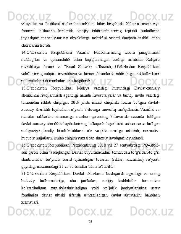 viloyatlar   va   Toshkent   shahar   hokimliklari   bilan   birgalikda   Xalqaro   investitsiya
forumini   o tkazish   kunlarida   xorijiy   ishtirokchilarning   tegishli   hududlardaʻ
joylashgan   madaniy-tarixiy   obyektlarga   tashrifini   yuqori   darajada   tashkil   etish
choralarini ko rdi.
ʻ
14.O zbekiston   Respublikasi   Vazirlar   Mahkamasining   zaxira   jamg armasi	
ʻ ʻ
mablag lari   va   qonunchilik   bilan   taqiqlanmagan   boshqa   manbalar   Xalqaro	
ʻ
investitsiya   forumi   va   “Road   Show”ni   o tkazish,   O zbekiston   Respublikasi	
ʻ ʻ
vakillarining   xalqaro   investitsiya   va   biznes   forumlarda   ishtirokiga   oid   tadbirlarni
moliyalashtirish manbalari etib belgilandi.
15.O zbekiston   Respublikasi   Moliya   vazirligi   huzuridagi   Davlat-xususiy	
ʻ
sheriklikni   rivojlantirish   agentligi   hamda   Investitsiyalar   va   tashqi   savdo   vazirligi
tomonidan   ishlab   chiqilgan   2019   yilda   ishlab   chiqilishi   lozim   bo lgan   davlat-	
ʻ
xususiy   sheriklik   loyihalari   ro yxati   7-ilovaga   muvofiq   ma qullansin.Vazirlik   va	
ʻ ʼ
idoralar   rahbarlari   zimmasiga   mazkur   qarorning   7-ilovasida   nazarda   tutilgan
davlat-xususiy   sheriklik   loyihalarining   to laqonli   bajarilishi   uchun   zarur   bo lgan	
ʻ ʻ
moliyaviy-iqtisodiy   hisob-kitoblarni   o z   vaqtida   amalga   oshirish,   normativ-
ʻ
huquqiy hujjatlarni ishlab chiqish yuzasidan shaxsiy javobgarlik yuklandi.
16.O zbekiston   Respublikasi   Prezidentining   2018   yil   27   sentyabrdagi   PQ–3953-	
ʻ
son qarori bilan tasdiqlangan Davlat  buyurtmachilari tomonidan to g ridan-to g ri	
ʻ ʻ ʻ ʻ
shartnomalar   bo yicha   xarid   qilinadigan   tovarlar   (ishlar,   xizmatlar)   ro yxati	
ʻ ʻ
quyidagi mazmundagi 31 va 32-bandlar bilan to ldirildi:	
ʻ
31.O zbekiston   Respublikasi   Davlat   aktivlarini   boshqarish   agentligi   va   uning	
ʻ
hududiy   bo linmalariga,   shu   jumladan,   xorijiy   tashkilotlar   tomonidan	
ʻ
ko rsatiladigan   xususiylashtiriladigan   yoki   xo jalik   jamiyatlarining   ustav	
ʻ ʻ
fondlariga   davlat   ulushi   sifatida   o tkaziladigan   davlat   aktivlarini   baholash	
ʻ
xizmatlari.
28 