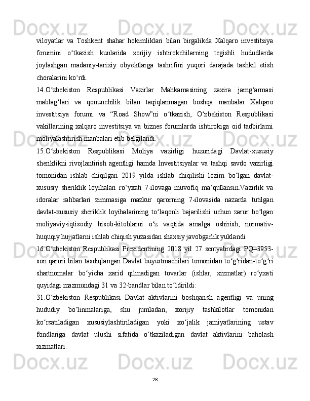 viloyatlar   va   Toshkent   shahar   hokimliklari   bilan   birgalikda   Xalqaro   investitsiya
forumini   o tkazish   kunlarida   xorijiy   ishtirokchilarning   tegishli   hududlardaʻ
joylashgan   madaniy-tarixiy   obyektlarga   tashrifini   yuqori   darajada   tashkil   etish
choralarini ko rdi.
ʻ
14.O zbekiston   Respublikasi   Vazirlar   Mahkamasining   zaxira   jamg armasi	
ʻ ʻ
mablag lari   va   qonunchilik   bilan   taqiqlanmagan   boshqa   manbalar   Xalqaro	
ʻ
investitsiya   forumi   va   “Road   Show”ni   o tkazish,   O zbekiston   Respublikasi	
ʻ ʻ
vakillarining   xalqaro   investitsiya   va   biznes   forumlarda   ishtirokiga   oid   tadbirlarni
moliyalashtirish manbalari etib belgilandi.
15.O zbekiston   Respublikasi   Moliya   vazirligi   huzuridagi   Davlat-xususiy	
ʻ
sheriklikni   rivojlantirish   agentligi   hamda   Investitsiyalar   va   tashqi   savdo   vazirligi
tomonidan   ishlab   chiqilgan   2019   yilda   ishlab   chiqilishi   lozim   bo lgan   davlat-	
ʻ
xususiy   sheriklik   loyihalari   ro yxati   7-ilovaga   muvofiq   ma qullansin.Vazirlik   va	
ʻ ʼ
idoralar   rahbarlari   zimmasiga   mazkur   qarorning   7-ilovasida   nazarda   tutilgan
davlat-xususiy   sheriklik   loyihalarining   to laqonli   bajarilishi   uchun   zarur   bo lgan	
ʻ ʻ
moliyaviy-iqtisodiy   hisob-kitoblarni   o z   vaqtida   amalga   oshirish,   normativ-
ʻ
huquqiy hujjatlarni ishlab chiqish yuzasidan shaxsiy javobgarlik yuklandi.
16.O zbekiston   Respublikasi   Prezidentining   2018   yil   27   sentyabrdagi   PQ–3953-	
ʻ
son qarori bilan tasdiqlangan Davlat  buyurtmachilari tomonidan to g ridan-to g ri	
ʻ ʻ ʻ ʻ
shartnomalar   bo yicha   xarid   qilinadigan   tovarlar   (ishlar,   xizmatlar)   ro yxati	
ʻ ʻ
quyidagi mazmundagi 31 va 32-bandlar bilan to ldirildi:	
ʻ
31.O zbekiston   Respublikasi   Davlat   aktivlarini   boshqarish   agentligi   va   uning	
ʻ
hududiy   bo linmalariga,   shu   jumladan,   xorijiy   tashkilotlar   tomonidan	
ʻ
ko rsatiladigan   xususiylashtiriladigan   yoki   xo jalik   jamiyatlarining   ustav	
ʻ ʻ
fondlariga   davlat   ulushi   sifatida   o tkaziladigan   davlat   aktivlarini   baholash	
ʻ
xizmatlari.
28