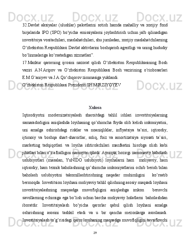 32.Davlat   aksiyalar   (ulushlar)   paketlarini   sotish   hamda   mahalliy   va   xorijiy   fond
birjalarida   IPO   (SPO)   bo yicha   emissiyalarni   joylashtirish   uchun   jalb   qilinadiganʻ
investitsiya vositachilari, maslahatchilari, shu jumladan, xorijiy maslahatchilarning
O zbekiston Respublikasi Davlat aktivlarini boshqarish agentligi va uning hududiy	
ʻ
bo linmalariga ko rsatadigan xizmatlari”.
ʻ ʻ
17.Mazkur   qarorning   ijrosini   nazorat   qilish   O zbekiston   Respublikasining   Bosh	
ʻ
vaziri   A.N.Aripov   va   O zbekiston   Respublikasi   Bosh   vazirining   o rinbosarlari	
ʻ ʻ
E.M.G aniyev va J.A.Qo chqorov zimmasiga yuklandi.	
ʻ ʻ
O zbekiston Respublikasi Prezidenti SH.MIRZIYOYEV	
ʻ
Xulosa
Iqtisodiyotni   modernizatsiyalash   sharoitdagi   tahlil   ishlari   investitsiyalarning
samaradorligini aniqlashda loyihaning qo’shimcha foyda olib kelish imkoniyatini,
uni   amalga   oshirishdagi   risklar   va   noaniqliklar,   inflyatsiya   ta’siri,   iqtisodiy,
ijtimoiy   va   boshqa   shart-sharoitlar,   soliq,   foiz   va   amortizatsiya   siyosati   ta’siri,
marketing   tadqiqotlari   va   loyiha   ishtirokchilari   manfaatini   hisobga   olish   kabi
jihatlari bilan o’z afzalligini namoyon qiladi. Ayniqsa, hozirgi zamonaviy baholash
uslubiyotlari   (masalan,   YuNIDO   uslubiyoti)   loyihalarni   ham     moliyaviy,   ham
iqtisodiy, ham texnik baholashning qo’shimcha imkoniyatlarini ochib berish bilan
baholash   uslubiyotini   takomillashtirishning   naqadar   muhimligini     ko’rsatib
bermoqda. Investitsion loyihani moliyaviy tahlil qilishning asosiy maqsadi loyihani
investitsiyalashning   maqsadga   muvofiqligini   aniqlashga   imkon     beruvchi
savollarning echimiga ega bo’lish uchun barcha moliyaviy holatlarni  baholashdan
iboratdir.   Investitsiyalash   bo’yicha   qarorlar   qabul   qilish   loyihani   amalga
oshirishning   asosini   tashkil   etadi   va   u   bir   qancha   mezonlarga   asoslanadi.
Investitsiyalash to’g’risidagi qaror loyihaning maqsadga muvofiqligini tavsiflovchi
29