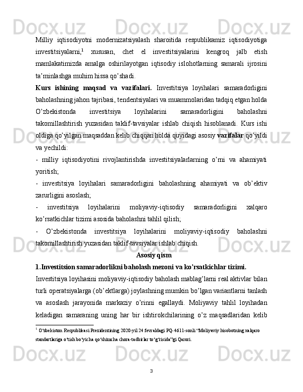 Milliy   iqtisodiyotni   modernizatsiyalash   sharoitida   respublikamiz   iqtisodiyotiga
investitsiyalarni, 1
  xususan,   chet   el   investitsiyalarini   kengroq   jalb   etish
mamlakatimizda   amalga   oshirilayotgan   iqtisodiy   islohotlarning   samarali   ijrosini
ta’minlashga muhim hissa qo’shadi. 
Kurs   ishining   maqsad   va   vazifalari.   Investitsiya   loyihalari   samaradorligini
baholashning jahon tajribasi, tendentsiyalari va muammolaridan tadqiq etgan holda
O’zbekistonda   investitsiya   loyihalarini   samaradorligini   baholashni
takomillashtirish   yuzasidan   taklif-tavsiyalar   ishlab   chiqish   hisoblanadi.   Kurs   ishi
oldiga qo’yilgan maqsaddan kelib chiqqan holda quyidagi asosiy  vazifalar  qo’yildi
va yechildi: 
-   milliy   iqtisodiyotini   rivojlantirishda   investitsiyalarlarning   o’rni   va   ahamiyati
yoritish; 
-   investitsiya   loyihalari   samaradorligini   baholashning   ahamiyati   va   ob’ektiv
zarurligini asoslash; 
-   investitsiya   loyihalarini   moliyaviy-iqtisodiy   samaradorligini   xalqaro
ko’rsatkichlar tizimi asosida baholashni tahlil qilish; 
-   O’zbekistonda   investitsiya   loyihalarini   moliyaviy-iqtisodiy   baholashni
takomillashtirish yuzasidan taklif-tavsiyalar ishlab chiqish.
                                                          Asosiy qism
1.Investitsion samaradorlikni baholash mezoni va ko'rsatkichlar tizimi.
Investitsiya loyihasini moliyaviy-iqtisodiy baholash mablag’larni real aktivlar bilan
turli operatsiyalarga (ob’ektlarga) joylashning mumkin bo’lgan variantlarni tanlash
va   asoslash   jarayonida   markaziy   o’rinni   egallaydi.   Moliyaviy   tahlil   loyihadan
keladigan   samaraning   uning   har   bir   ishtirokchilarining   o’z   maqsadlaridan   kelib
1
  O‘zbеkiston Rеspublikasi Prеzidеntining 2020-yil 24 fеvraldagi PQ-4611-sonli “Moliyaviy hisobotning xalqaro 
standartlariga o‘tish bo‘yicha qo‘shimcha chora-tadbirlar to‘g‘risida”gi Qarori.
3 