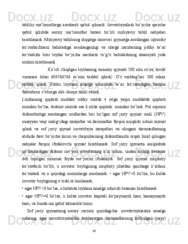 tahliliy   ma’lumotlarga   asoslanib   qabul   qilinadi.   Investitsiyalash   bo’yicha   qarorlar
qabul   qilishda   asosiy   ma’lumotlar   bazasi   bo’lib   moliyaviy   tahlil   natijalari
hisoblanadi. Moliyaviy tahlilning diqqatga sazovori qiymatga asoslangan iqtisodiy
ko’rsatkichlarni   baholashga   asoslanganligi   va   ularga   narxlarning   jiddiy   ta’sir
ko’rsatishi   bois   loyiha   bo’yicha   narxlarni   to’g’ri   baholashning   ahamiyati   juda
muhim hisoblanadi. 
                                   Ko’rib chiqilgan loyihaning umumiy qiymati 500 mln so’m( kredit
summasi   bilan   604506766   so’mni   tashkil   qiladi).   O’z   mablag’lari   300   mlnni
tashkil   qiladi.   Ushbu   loyihani   amalga   oshirishda   ta’sir   ko’rsatadigan   hamma
faktorlarni e’tiborga olib chuqur tahlil etiladi. 
Loyihaning   qoplash   muddati   oddiy   usulda   4   yilga   yaqin   muddatda   qoplash
mumkin bo’lsa, diskont usulida esa 6 yilda qoplash   mumkin bo’ladi. Pul oqimini
diskontlashga   asoslangan   usullardan   biri   bo’lgan   sof   joriy   qiymat   usuli   (NPV)
muayyan vaqt oralig’idagi xarajatlar va daromadlar farqini aniqlash uchun xizmat
qiladi   va   sof   joriy   qiymat   investitsiya   xarajatlari   va   olingani   daromadlarning
alohida davr bo’yicha kirim va chiqimlarining diskontlanishi  orqali hosil qilingan
natijalar   farqini   ifodalovchi   qiymat   hisoblanadi.   Sof   joriy   qiymatni   aniqlashda
qo’llaniladigan   diskont   me’yori   investorning   o’zi   uchun,   undan   kichigi   besamar
deb   topilgan   minimal   foyda   me’yorini   ifodalaydi.   Sof   joriy   qiymat   miqdoriy
ko’rsatkich   bo’lib,   u   investor   boyligining   miqdoriy   jihatdan   qanchaga   o’sishini
ko’rsatadi   va   u   quyidagi   mezonlarga   asoslanadi:   •   agar   NPV>0   bo’lsa,   bu   holda
investor boyligining o’sishi ta’minlanadi; 
• agar NPV<0 bo’lsa, u holatida loyihani amalga oshirish besamar hisoblanadi. 
•   agar   NPV=0   bo’lsa,   u   holda   investor   kapitali   ko’paymaydi   ham,   kamaymaydi
ham, va bunda uni qabul kilmaslik lozim.
    Sof   joriy   qiymatning   asosiy   mezoni   quyidagicha:   investitsiyalashni   amalga
oshiring,   agar   investitsiyalardan   kutilayotgan   daromadlarning   keltirilgan   (joriy)
30 