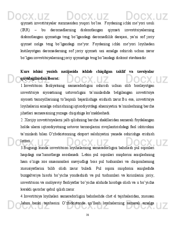 qiymati investitsiyalar  summasidan yuqori bo’lsa.   Foydaning ichki me’yori usuli
(IRR)   –   bu   daromadlarning   diskontlangan   qiymati   investitsiyalarning
diskontlangan   qiymatiga   teng   bo’lgandagi   daromadlilik   darajasi,   ya’ni   sof   joriy
qiymat   nolga   teng   bo’lgandagi   me’yor.   Foydaning   ichki   me’yori   loyihadan
kutilayotgan   daromadarning   sof   joriy   qiymati   uni   amalga   oshirish   uchun   zarur
bo’lgan investitsiyalarning joriy qiymatiga teng bo’landagi diskont stavkasidir. 
Kurs   ishini   yozish   natijasida   ishlab   chiqilgan   taklif   va   tavsiyalar
quyidagilardan iborat: 
1.Investitsion   faoliyatning   samaradorligini   oshirish   uchun   olib   borilayotgan
investitsiya   siyosatining   ustuvorligini   ta’minlashda   belgilangan   investitsiya
siyosati   tamoyillarining   to’laqonli   bajarilishiga   erishish   zarur.Bu   esa,   investitsiya
loyihalarini amalga oshirishning iqtisodiyotdagi ahamiyatini ta’minlashning barcha
jihatlari samarasining yuzaga chiqishiga ko’maklashadi. 
2. Xorijiy investitsiyalarni jalb qilishning barcha shakllaridan samarali foydalangan
holda ularni iqtisodiyotning ustuvor tarmoqlarini rivojlantirishdagi faol ishtirokini
ta’minlash   bilan   O’zbekistonning   eksport   salohiyatini   yanada   oshirishga   erishish
lozim.
3.Bugungi kunda investitsion loyihalarning samaradorligini baholash pul oqimlari
haqidagi   ma’lumotlarga   asoslanadi.   Lekin   pul   oqimlari   miqdorini   aniqlashning
ham   o’ziga   xos   muammolari   mavjudligi   bois   pul   tushumlari   va   chiqimilarning
xususiyatlarini   bilib   olish   zarur   buladi.   Pul   oqimi   miqdorini   aniqlashda
buxgalteriya   hisobi   bo’yicha   yondashish   va   pul   tushumlari   va   kirimlarini   joriy,
investitsion va moliyaviy faoliyatlar bo’yicha alohida hisobga olish va u bo’yicha
kerakli qarorlar qabul qilish zarur.
4.Investitsiya loyihalari samaradorligini baholashda chet el tajribalaridan, xususan
Jahon   banki   tajribasini   O’zbekistonda   qo’llash   loyihalarning   samarali   amalga
31