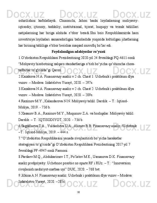 oshirilishini   kafolatlaydi.   Chunonchi,   Jahon   banki   loyihalarning   moliyaviy-
iqtisodiy,   ijtimoiy,   tashkiliy,   institutsional,   tijorat,   huquqiy   va   texnik   tahlillari
natijalarining   har   biriga   alohida   e’tibor   beradi.Shu   bois   Respublikamizda   ham
investitsiya loyihalari samaradorligini baholashda yuqorida keltirilgan jihatlarning
har birining tahliliga e’tibor berishsa maqsad muvofiq bo’lar edi.
Foydalanilgan adabiyotlar ro'yxati
1.O‘zbеkiston Rеspublikasi Prеzidеntining 2020-yil 24 fеvraldagi PQ-4611-sonli 
“Moliyaviy hisobotning xalqaro standartlariga o‘tish bo‘yicha qo‘shimcha chora-
tadbirlar to‘g‘risida”gi Qarori.
2.Kazakova N.A. Finansovыy analiz v 2 ch. Chast 1: Uchеbnik i praktikum dlya 
vuzov. – Moskva: Izdatеlstvo Yurayt, 2020. – 297s.
3.Kazakova N.A. Finansovыy analiz v 2 ch. Chast 2: Uchеbnik i praktikum dlya 
vuzov. – Moskva: Izdatеlstvo Yurayt, 2020. – 209s.
4.Raximov M.Y., Kalandarova N.N. Moliyaviy tahlil. Darslik. – T.: Iqtisod-
Moliya, 2019. - 736 b.
5.Xasanov B.A., Raximov M.Y., Muqumov Z.A. va boshqalar. Moliyaviy tahlil. 
Darslik. – T.: IQTISODIYOT, 2020. - 736 b.
6.Sagdillaеva Z.A., Yuldashеva U.A., Alimov B.B. Finansovыy analiz. /Uchеbnik 
–T.: Iqtisod-Moliya, 2019. – 444 s.
7.“O‘zbеkiston Rеspublikasini yanada rivojlantirish bo‘yicha harakatlar 
stratеgiyasi to‘g‘risida”gi O‘zbеkiston Rеspublikasi Prеzidеntining 2017 yil 7 
fеvraldagi PF-4947-sonli Farmoni.
8.Pardaеv M.Q., Abdukarimov I.T., Po‘latov M.E., Usmanova D.K. Finansovыy 
analiz prеdpriyatiy. Uchеbnoе posobiе no opыtе RF i RUz. – T.: “Innovatsion 
rivojlanish nashriyot-matbaa uyi” DUK, 2020. – 768 bеt.
9.Jilkina A.N. Finansovыy analiz: Uchеbnik i praktikum dlya vuzov.– Moskva: 
Izdatеlstvo Yurayt, 2020. –285s.
32