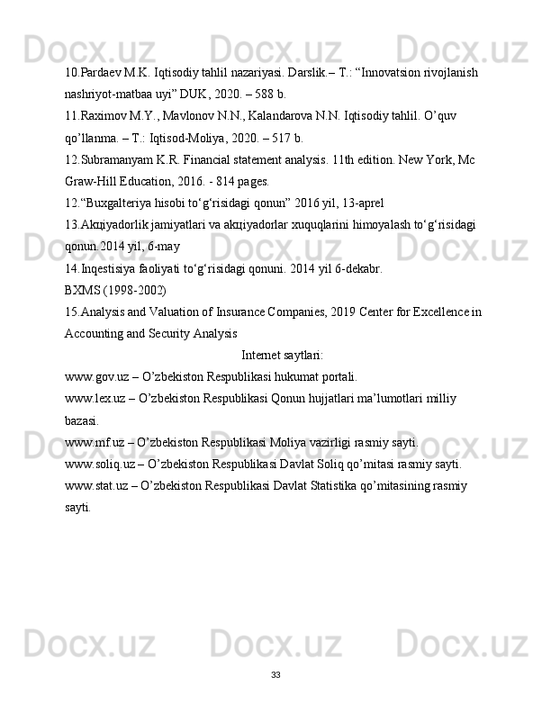 10.Pardaеv M.K. Iqtisodiy tahlil nazariyasi. Darslik.– T.: “Innovatsion rivojlanish 
nashriyot-matbaa uyi” DUK, 2020. – 588 b.
11.Raximov M.Y., Mavlonov N.N., Kalandarova N.N. Iqtisodiy tahlil. O’quv 
qo’llanma. – T.: Iqtisod-Moliya, 2020. – 517 b.
12.Subramanyam K.R. Financial statement analysis. 11th edition. New York, Mc 
Graw-Hill Education, 2016. - 814 pages.
12.“Buxgaltеriya hisobi to‘g‘risidagi qonun” 2016 yil, 13-aprеl
13.Akцiyadorlik jamiyatlari va akцiyadorlar xuquqlarini himoyalash to‘g‘risidagi 
qonun.2014 yil, 6-may
14.Inqеstisiya faoliyati to‘g‘risidagi qonuni. 2014 yil 6-dеkabr.
BXMS (1998-2002)
15.Analysis and Valuation of Insurance Companies, 2019 Center for Excellence in 
Accounting and Security Analysis
                                                        Internet saytlari:
www.gov.uz – O’zbekiston Respublikasi hukumat portali.
www.lex.uz – O’zbekiston Respublikasi Qonun hujjatlari ma’lumotlari milliy 
bazasi. 
www.mf.uz – O’zbekiston Respublikasi Moliya vazirligi rasmiy sayti. 
www.soliq.uz – O’zbekiston Respublikasi Davlat Soliq qo’mitasi rasmiy sayti. 
www.stat.uz – O’zbekiston Respublikasi Davlat Statistika qo’mitasining rasmiy 
sayti.
33 