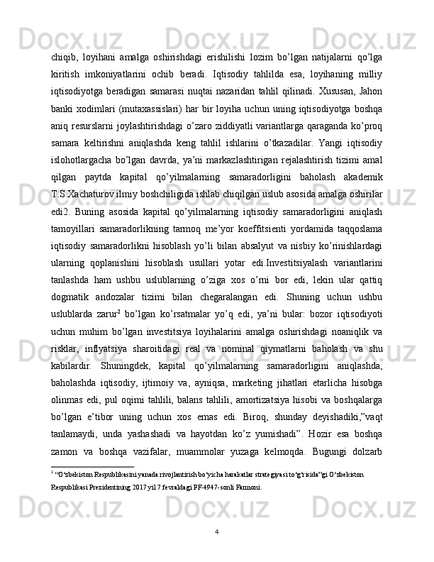 chiqib,   loyihani   amalga   oshirishdagi   erishilishi   lozim   bo’lgan   natijalarni   qo’lga
kiritish   imkoniyatlarini   ochib   beradi.   Iqtisodiy   tahlilda   esa,   loyihaning   milliy
iqtisodiyotga   beradigan   samarasi   nuqtai   nazaridan   tahlil   qilinadi.   Xususan,   Jahon
banki   xodimlari   (mutaxassislari)   har   bir   loyiha   uchun   uning   iqtisodiyotga   boshqa
aniq resurslarni  joylashtirishdagi  o’zaro ziddiyatli variantlarga qaraganda ko’proq
samara   keltirishni   aniqlashda   keng   tahlil   ishlarini   o’tkazadilar.   Yangi   iqtisodiy
islohotlargacha   bo’lgan   davrda,   ya’ni   markazlashtirigan   rejalashtirish   tizimi   amal
qilgan   paytda   kapital   qo’yilmalarning   samaradorligini   baholash   akademik
T.S.Xachaturov ilmiy boshchiligida ishlab chiqilgan uslub asosida amalga oshirilar
edi2.   Buning   asosida   kapital   qo’yilmalarning   iqtisodiy   samaradorligini   aniqlash
tamoyillari   samaradorlikning   tarmoq   me’yor   koeffitsienti   yordamida   taqqoslama
iqtisodiy   samaradorlikni   hisoblash   yo’li   bilan   absalyut   va   nisbiy   ko’rinishlardagi
ularning   qoplanishini   hisoblash   usullari   yotar   edi.Investitsiyalash   variantlarini
tanlashda   ham   ushbu   uslublarning   o’ziga   xos   o’rni   bor   edi,   lekin   ular   qattiq
dogmatik   andozalar   tizimi   bilan   chegaralangan   edi.   Shuning   uchun   ushbu
uslublarda   zarur 2
  bo’lgan   ko’rsatmalar   yo’q   edi,   ya’ni   bular:   bozor   iqtisodiyoti
uchun   muhim   bo’lgan   investitsiya   loyihalarini   amalga   oshirishdagi   noaniqlik   va
risklar,   inflyatsiya   sharoitidagi   real   va   nominal   qiymatlarni   baholash   va   shu
kabilardir.   Shuningdek,   kapital   qo’yilmalarning   samaradorligini   aniqlashda,
baholashda   iqtisodiy,   ijtimoiy   va,   ayniqsa,   marketing   jihatlari   etarlicha   hisobga
olinmas   edi,   pul   oqimi   tahlili,   balans   tahlili,   amortizatsiya   hisobi   va   boshqalarga
bo’lgan   e’tibor   uning   uchun   xos   emas   edi.   Biroq,   shunday   deyishadiki,”vaqt
tanlamaydi,   unda   yashashadi   va   hayotdan   ko’z   yumishadi”.   Hozir   esa   boshqa
zamon   va   boshqa   vazifalar,   muammolar   yuzaga   kelmoqda.   Bugungi   dolzarb
2
  “O‘zbеkiston Rеspublikasini yanada rivojlantirish bo‘yicha harakatlar stratеgiyasi to‘g‘risida”gi O‘zbеkiston 
Rеspublikasi Prеzidеntining 2017 yil 7 fеvraldagi PF-4947-sonli Farmoni.
4 